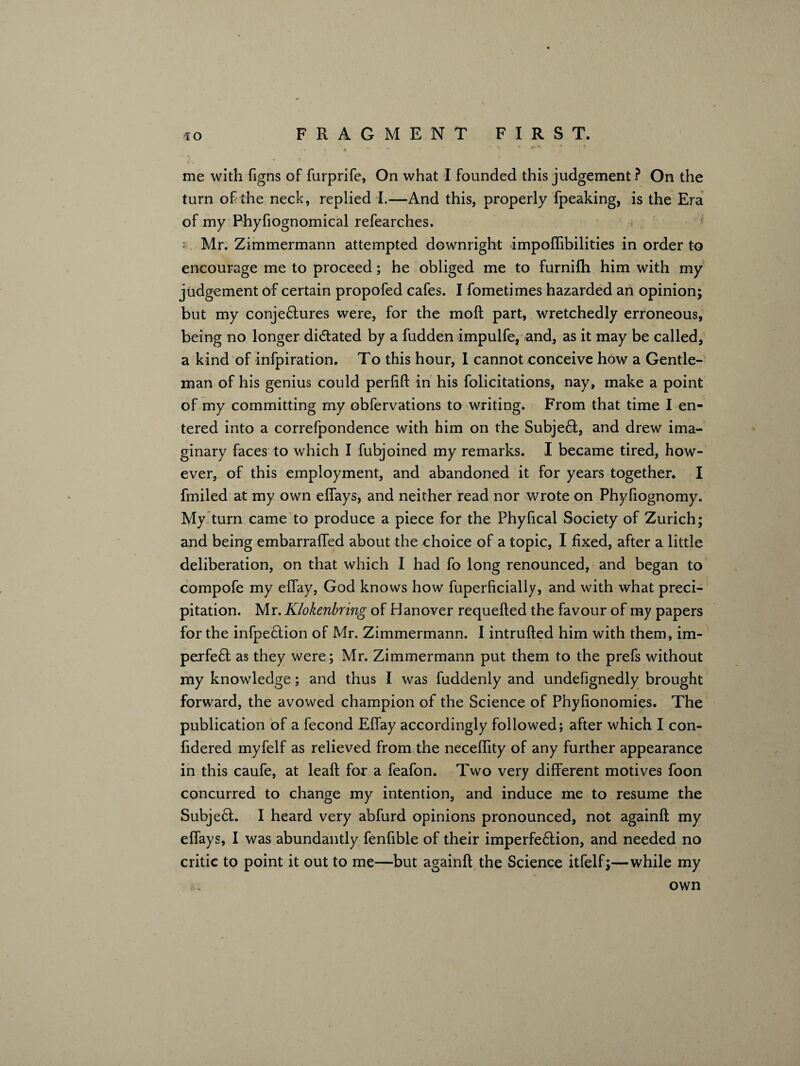 turn of the neck, replied I.—And this, properly fpeaking, is the Era of my Phyfiognomical refearches. : Mr. Zimmermann attempted downright impoffibilities in order to encourage me to proceed; he obliged me to furnifh him with my judgement of certain propofed cafes. I fometimes hazarded an opinion; but my conjeflures were, for the mod part, wretchedly erroneous, being no longer didlated by a fudden impulfe, and, as it may be called, a kind of infpiration. To this hour, 1 cannot conceive how a Gentle¬ man of his genius could perdd in his folicitations, nay, make a point of my committing my obfervations to writing. From that time I en¬ tered into a correfpondence with him on the Subjeft, and drew ima¬ ginary faces to which I fubjoined my remarks. I became tired, how¬ ever, of this employment, and abandoned it for years together. I fmiled at my own elfays, and neither read nor wrote on Phyfiognomy. My turn came to produce a piece for the Phyfical Society of Zurich; and being embarraffed about the choice of a topic, I fixed, after a little deliberation, on that which I had fo long renounced, and began to compofe my effay, God knows how fuperficially, and with what preci¬ pitation. Mr. Klokenbring of Hanover requeded the favour of my papers for the infpeftion of Mr. Zimmermann. I intruded him with them, im¬ pel fe ft as they were; Mr. Zimmermann put them to the prefs without my knowledge; and thus I was fuddenly and undefignedly brought forward, the avowed champion of the Science of Phylionomies. The publication of a fecond Effay accordingly followed; after which I con- fidered myfelf as relieved from the neceffity of any further appearance in this caufe, at lead for a feafon. Two very different motives foon concurred to change my intention, and induce me to resume the Subject. I heard very abfurd opinions pronounced, not againd my effays, I was abundantly fenfible of their imperfeftion, and needed no critic to point it out to me—but againd the Science itfelf;—while my own