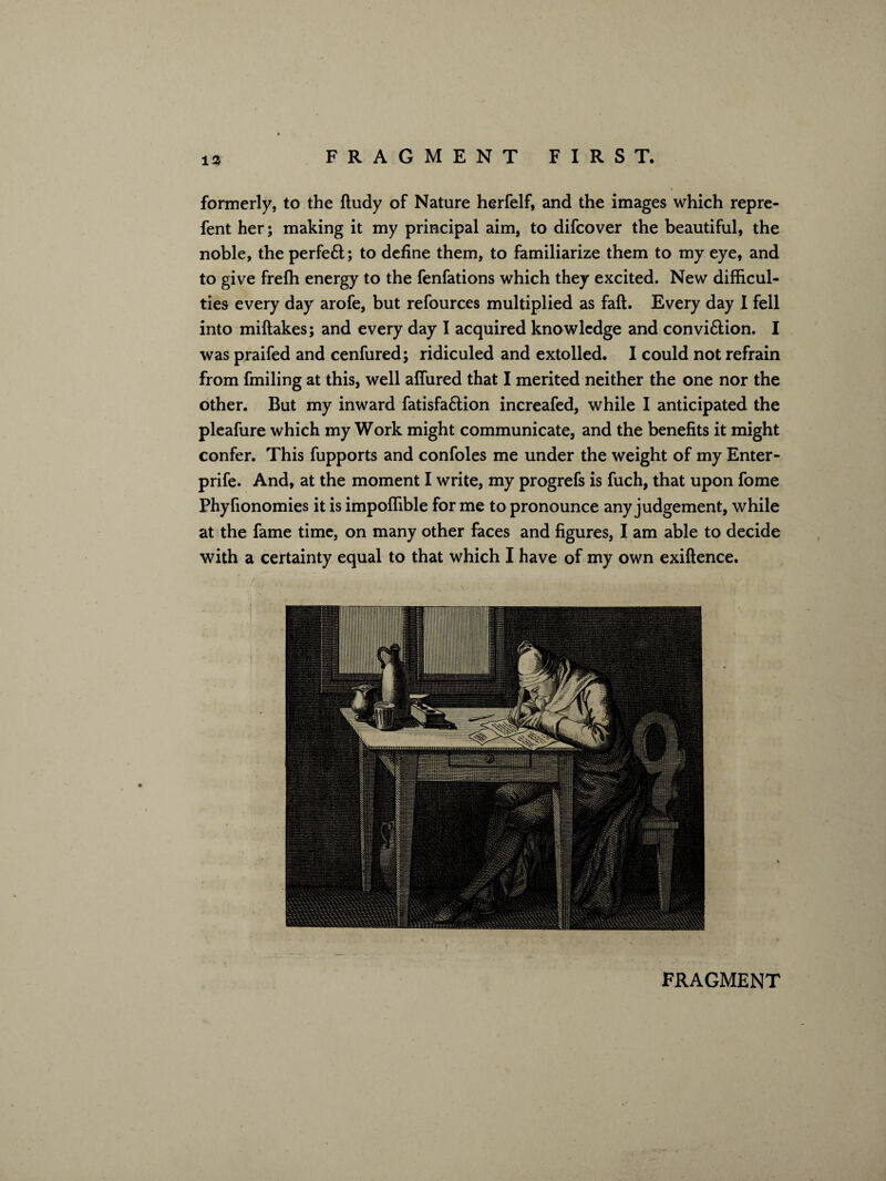 formerly, to the ftudy of Nature herfelf, and the images which repre- fent her; making it my principal aim, to difcover the beautiful, the noble, the perfe£l; to define them, to familiarize them to my eye, and to give frefh energy to the fenfations which they excited. New difficul¬ ties every day arofe, but refources multiplied as faft. Every day I fell into miftakes; and every day I acquired knowledge and convi&ion. I was praifed and cenfured; ridiculed and extolled. I could not refrain from fmiling at this, well affiired that I merited neither the one nor the other. But my inward fatisfa&ion increafed, while I anticipated the pleafure which my Work might communicate, and the benefits it might confer. This fupports and confoles me under the weight of my Enter- prife. And, at the moment I write, my progrefs is fuch, that upon fome Phyfionomies it is impoffible for me to pronounce any judgement, while at the fame time, on many other faces and figures, I am able to decide with a certainty equal to that which I have of my own exiftence.