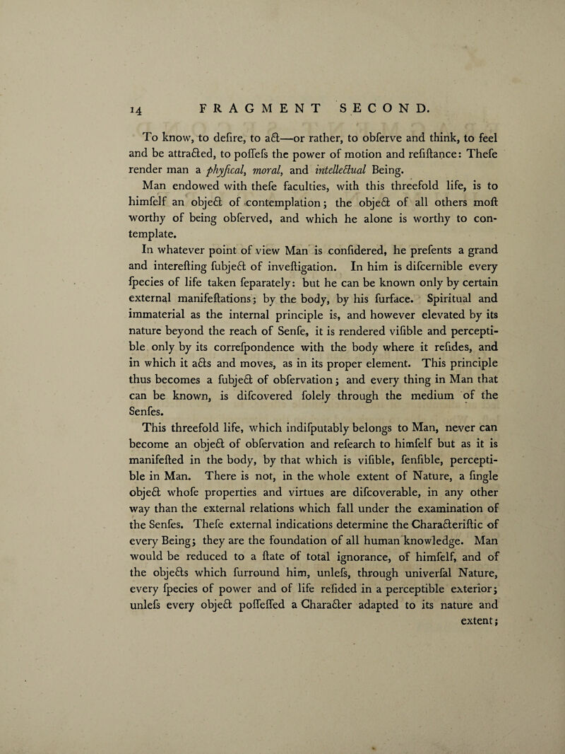 *4 To know, to defire, to a£t—or rather, to obferve and think, to feel and be attra£led, to poffefs the power of motion and refiftance: Thefe render man a phyfical, moral, and intelleSlual Being. * Man endowed with thefe faculties, with this threefold life, is to himfelf an obje£t of contemplation; the object of all others moft worthy of being obferved, and which he alone is worthy to con¬ template. In whatever point of view Man is confidered, he prefents a grand and interefting fubjedt of inveftigation. In him is difcernible every fpecies of life taken feparately: but he can be known only by certain external manifeftations; by the body, by his furface. Spiritual and immaterial as the internal principle is, and however elevated by its nature beyond the reach of Senfe, it is rendered vifible and percepti¬ ble only by its correfpondence with the body where it refides, and in which it acls and moves, as in its proper element. This principle thus becomes a fubje£t of obfervation; and every thing in Man that can be known, is difcovered folely through the medium of the Senfes. This threefold life, which indifputably belongs to Man, never can become an obje£t of obfervation and refearch to himfelf but as it is manifefted in the body, by that which is vifible, fenfible, percepti¬ ble in Man. There is not, in the whole extent of Nature, a fingle obje£t whofe properties and virtues are difcoverable, in any other way than the external relations which fall under the examination of the Senfes. Thefe external indications determine the Chara&eriftic of every Being; they are the foundation of all human knowledge. Man would be reduced to a ftate of total ignorance, of himfelf, and of the obje&s which furround him, unlefs, through univerfal Nature, every fpecies of power and of life refided in a perceptible exterior; unlefs every object polfelfed a Chara6ler adapted to its nature and extent;