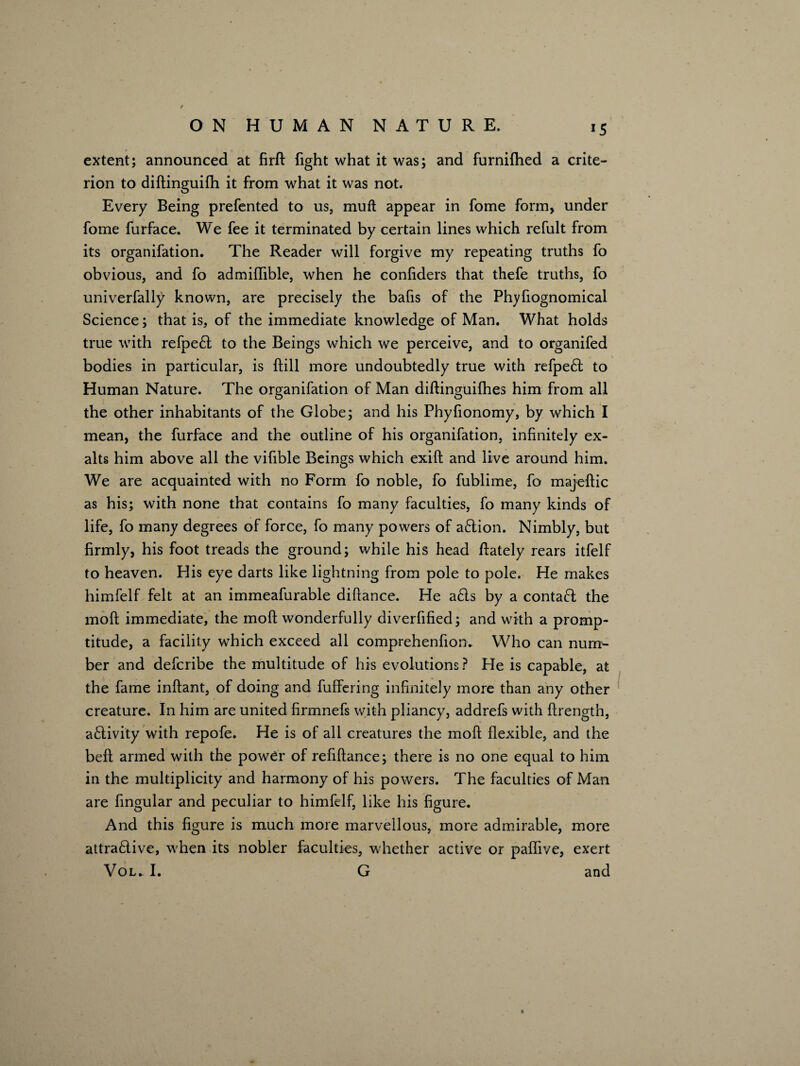 extent; announced at firft fight what it was; and furnifhed a crite¬ rion to diftinguifh it from what it was not. Every Being prefented to us, muft appear in fome form, under fome furface. We fee it terminated by certain lines which refult from its organifation. The Reader will forgive my repeating truths fo obvious, and fo admiffible, when he conliders that thefe truths, fo univerfally known, are precisely the bafis of the Phyfiognomical Science; that is, of the immediate knowledge of Man. What holds true with refpeCt to the Beings which we perceive, and to organifed bodies in particular, is ft ill more undoubtedly true with refpeCt to Human Nature. The organifation of Man diftinguilhes him from all the other inhabitants of the Globe; and his Phyfionomy, by which I mean, the furface and the outline of his organifation, infinitely ex¬ alts him above all the vifible Beings which exift and live around him. We are acquainted with no Form fo noble, fo fublime, fo majeftic as his; with none that contains fo many faculties, fo many kinds of life, fo many degrees of force, fo many powers of aCtion. Nimbly, but firmly, his foot treads the ground; while his head Aately rears itfelf to heaven. His eye darts like lightning from pole to pole. He makes himfelf felt at an immeafurable diftance. He a£ls by a contafi the molt immediate, the mod wonderfully diverfified; and with a promp¬ titude, a facility which exceed all comprehenfion. Who can num¬ ber and defcribe the multitude of his evolutions ? He is capable, at the fame inftant, of doing and fuffering infinitely more than any other creature. In him are united firmnefs with pliancy, addrefs with ftrength, activity with repofe. He is of all creatures the mod flexible, and the beft armed with the powCr of refiftance; there is no one equal to him in the multiplicity and harmony of his powers. The faculties of Man are Angular and peculiar to himfelf, like his figure. And this figure is much more marvellous, more admirable, more attractive, when its nobler faculties, whether active or paflive, exert Vol* I. G and %