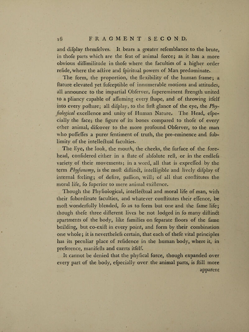 and difplay themfelves. It bears a greater refemblance to the brute, in thofe parts which are the feat of animal force; as it has a more obvious diffimilitude in thofe where the faculties of a higher order refide, where the a£tive and fpiritual powers of Man predominate. The form, the proportion, the flexibility of the human frame; a flature elevated yet fufceptible of innumerable motions and attitudes, all announce to the impartial Obferver, fupereminent ffrength united to a pliancy capable of affuming every fhape, and of throwing itfelf into every pofture; all difplay, to the firfl: glance of the eye, the Pliy- Jiological excellence and unity of Human Nature. The Head, efpe- cially the face; the figure of its bones compared to thofe of every other animal, difcover to the more profound Obferver, to the man who pofTefl.es a purer fentiment of truth, the pre-eminence and fub- limity of the intelle£lual faculties. The Eye, the look, the mouth, the cheeks, the furface of the fore¬ head, confidered either in a fiate of abfolute refi, or in the endlefs variety of their movements; in a word, all that is exprefled by the term Phyjionomy, is the moll diftincl, intelligible and lively difplay of internal feeling; of defire, paflion, will; of all that conftitutes the moral life, fo fuperior to mere animal exiftence. Though the Phyliological, intelle£tual and moral life of man, with their fubordinate faculties, and whatever conftitutes their eflence, be i moll wonderfully blended, fo as to form but one and the fame life; though thefe three different lives be not lodged in fo many diftin£t apartments of the body, like families on feparate floors of the fame building, but co-exift in every point, and form by their combination one whole; it is neverthelefs certain, that each of thefe vital principles has its peculiar place of refidence in the human body, where it, in preference, manifefts and exerts itfelf. It cannot be denied that the phyfical force, though expanded over every part of the body, efpecially over the animal parts, is ftill more apparent