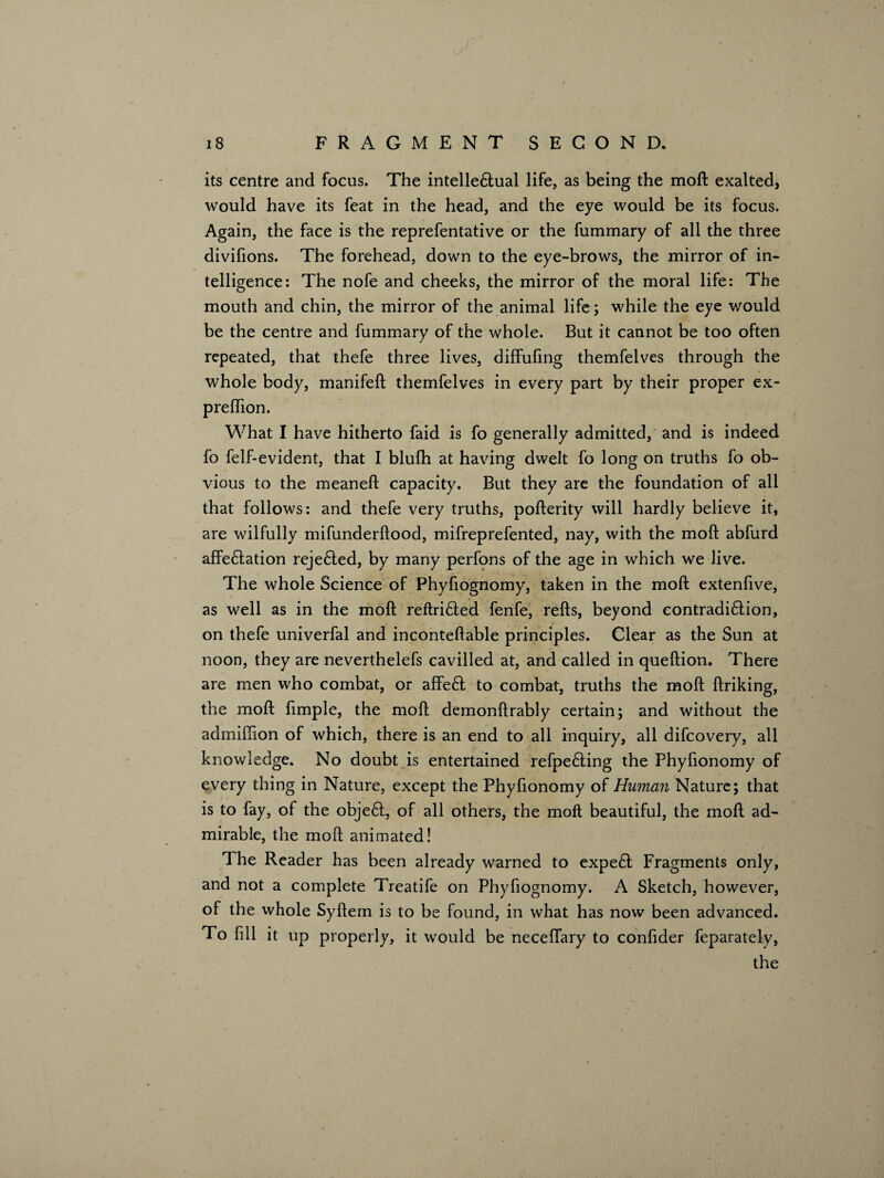 its centre and focus. The intelle&ual life, as being the moft exalted, would have its feat in the head, and the eye would be its focus. Again, the face is the reprefentative or the fummary of all the three divifions. The forehead, down to the eye-brows, the mirror of in¬ telligence: The nofe and cheeks, the mirror of the moral life: The mouth and chin, the mirror of the animal life; while the eye would be the centre and fummary of the whole. But it cannot be too often repeated, that thefe three lives, diffufing themfelves through the whole body, manifeft themfelves in every part by their proper ex- prefhon. What I have hitherto faid is fo generally admitted, and is indeed fo felf-evident, that I blufh at having dwelt fo long on truths fo ob¬ vious to the meaneft capacity. But they are the foundation of all that follows: and thefe very truths, pofterity will hardly believe it, are wilfully mifunderftood, mifreprefented, nay, with the moft abfurd affe£tation reje£ted, by many perfons of the age in which we live. The whole Science of Phyfiognomy, taken in the moft extenfive, as well as in the moft reftri£ted fenfe, refts, beyond contradi£lion, on thefe univerfal and inconteftable principles. Clear as the Sun at noon, they are neverthelefs cavilled at, and called in queftion. There are men who combat, or affeft to combat, truths the moft ftriking, the moft fimple, the moft demonftrably certain; and without the admiftion of which, there is an end to all inquiry, all difcovery, all knowledge. No doubt is entertained refpe£ting the Phyfionomy of every thing in Nature, except the Phyfionomy of Human Nature; that is to fay, of the obje6t, of all others, the moft beautiful, the moft ad¬ mirable, the moft animated! The Reader has been already warned to expedl Fragments only, and not a complete Treatife on Phyfiognomy. A Sketch, however, of the whole Syftem is to be found, in what has now been advanced. To fill it up properly, it would be neceifary to confider feparately, the
