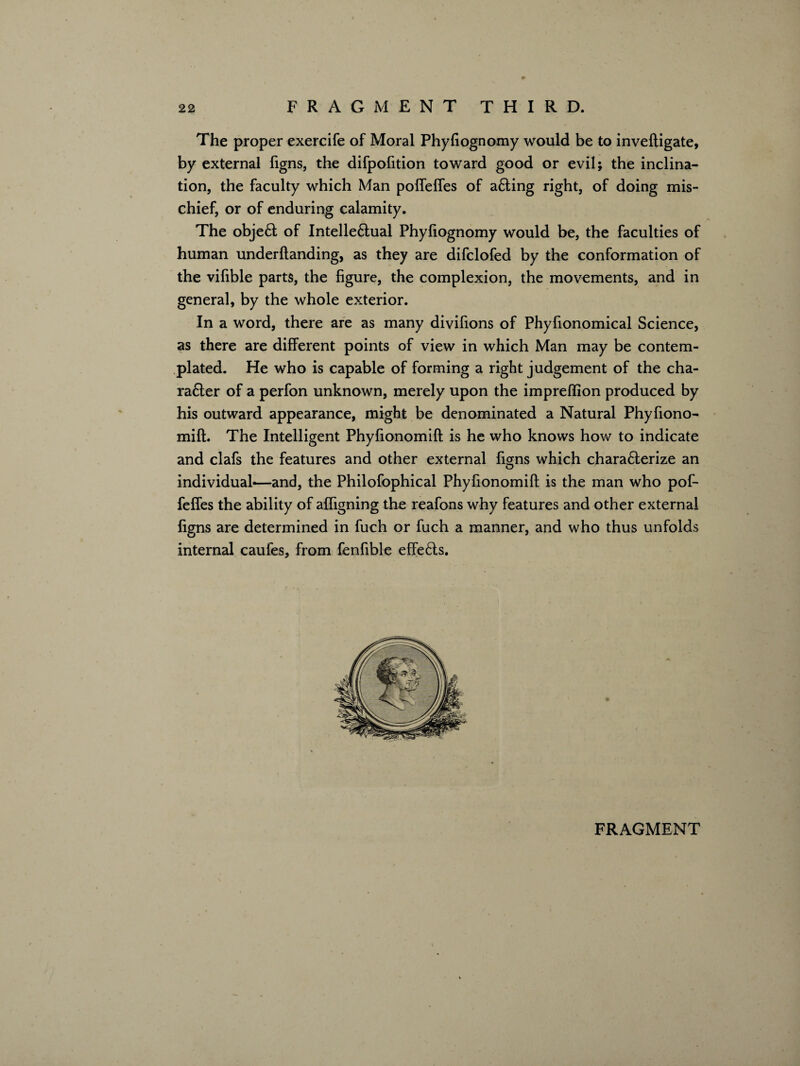 The proper exercife of Moral Phyfiognomy would be to inveftigate, by external figns, the difpofition toward good or evil; the inclina¬ tion, the faculty which Man polfelfes of a£!ing right, of doing mis¬ chief, or of enduring calamity. The obje£! of Intelle£fual Phyfiognomy would be, the faculties of human underftanding, as they are difclofed by the conformation of the vifible parts, the figure, the complexion, the movements, and in general, by the whole exterior. In a word, there are as many divifions of Phyfionomical Science, as there are different points of view in which Man may be contem¬ plated. He who is capable of forming a right judgement of the cha- ra6ler of a perfon unknown, merely upon the impreflion produced by his outward appearance, might be denominated a Natural Phyfiono- mift. The Intelligent Phyfionomift is he who knows how to indicate and clafs the features and other external ficrns which chara6terize an O individual*—and, the Philofophical Phyfionomift is the man who pof- feffes the ability of afligning the reafons why features and other external figns are determined in fuch or fuch a manner, and who thus unfolds internal caules, from fenfible effects.