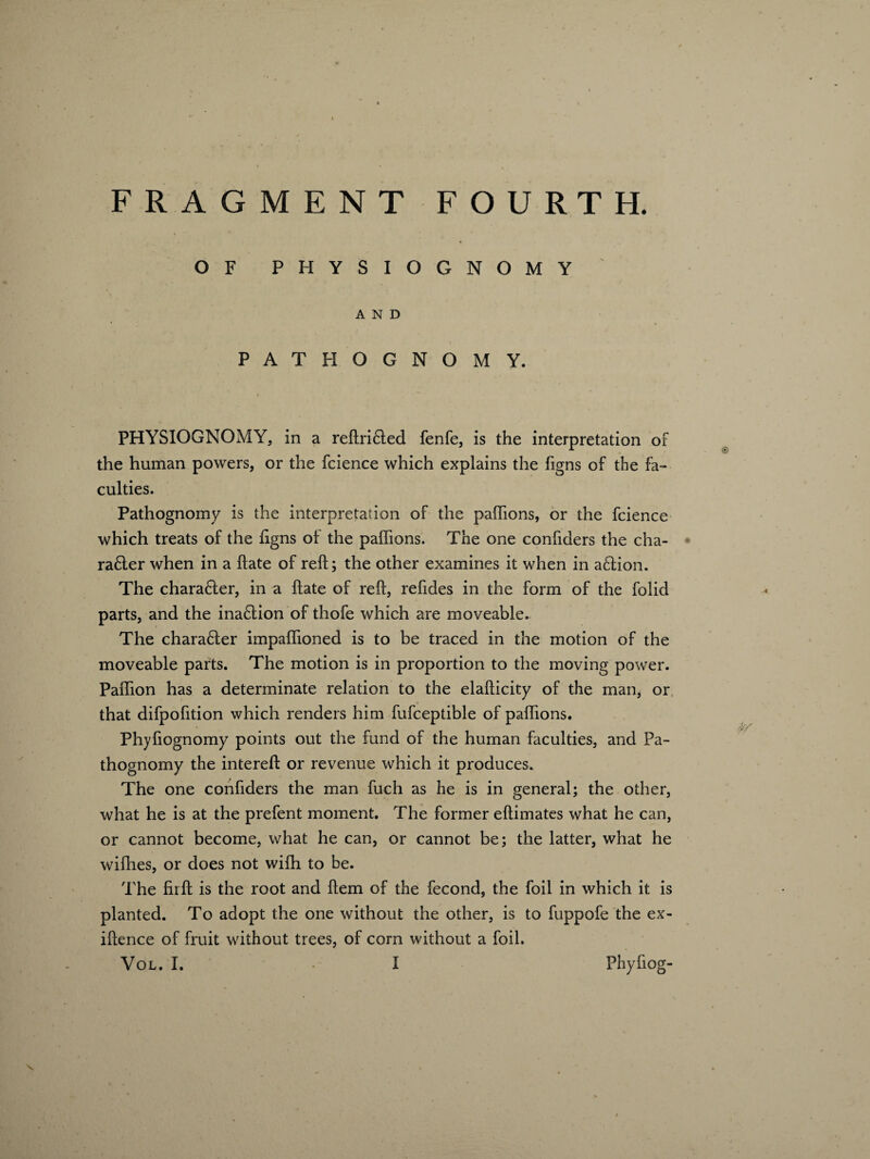 OF PHYSIOGNOMY AND PATHOGNOMY. PHYSIOGNOMY, in a reftri£ted fenfe, is the interpretation of the human powers, or the fcience which explains the figns of the fa¬ culties. Pathognomy is the interpretation of the paflions, or the fcience which treats of the figns of the paflions. The one confiders the cha- ra6ler when in a ftate of reft; the other examines it when in a£fion. The chara£ler, in a ftate of reft, reftdes in the form of the folid parts, and the ina£tion of thofe which are moveable. The chara£ter impaflioned is to be traced in the motion of the moveable parts. The motion is in proportion to the moving power. Paflion has a determinate relation to the elafticity of the man, or that difpofition which renders him fufceptible of paflions. Phyfiognomy points out the fund of the human faculties, and Pa¬ thognomy the intereft or revenue which it produces. The one confiders the man fuch as he is in general; the other, what he is at the prefent moment. The former eftimates what he can, or cannot become, what he can, or cannot be; the latter, what he wifhes, or does not wifh to be. The fir ft is the root and ftem of the fecond, the foil in which it is planted. To adopt the one without the other, is to fuppofe the ex- iftence of fruit without trees, of corn without a foil. Vol. I. • I PhyGog¬ 's.