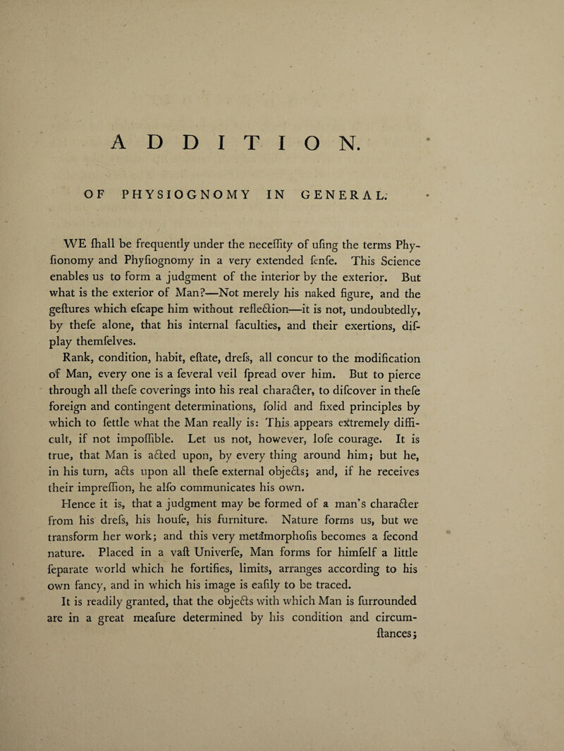 OF PHYSIOGNOMY IN GENERAL. WE {hall be frequently under the neceifity of ufmg the terms Phy- fionomy and Phyfiognomy in a very extended fenfe. This Science enables us to form a judgment of the interior by the exterior. But what is the exterior of Man?—Not merely his naked figure, and the geftures which efcape him without reflexion—it is not, undoubtedly, by thefe alone, that his internal faculties, and their exertions, dis¬ play themfelves. Rank, condition, habit, eftate, drefs, all concur to the modification of Man, every one is a feveral veil fpread over him. But to pierce through all thefe coverings into his real chara61er, to difcover in thefe foreign and contingent determinations, folid and fixed principles by which to fettle what the Man really is: This appears extremely diffi¬ cult, if not impoffible. Let us not, however, lofe courage. It is true, that Man is a£!ed upon, by every thing around him; but he, in his turn, a£ls upon all thefe external objects; and, if he receives their impreffion, he alfo communicates his own. Hence it is, that a judgment may be formed of a man’s chara£ter from his drefs, his houfe, his furniture. Nature forms us, but we transform her work; and this very metdimorphofis becomes a fecond nature. Placed in a vail Univerfe, Man forms for himfelf a little feparate world which he fortifies, limits, arranges according to his own fancy, and in which his image is eafily to be traced. It is readily granted, that the objects with which Man is furrounded are in a great meafure determined by his condition and circum- ftances;