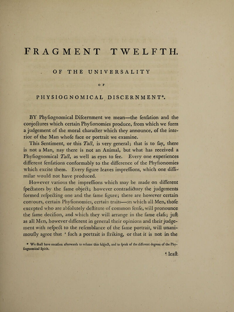 OF THE UNIVERSALITY O F PHYSIOGNOMICAL DISCERNMENT*. BY Phyfiognomical Difcernment we mean—the fenfation and the conjectures which certain Phyfionomies produce, from which we form a judgement of the moral chara6ter which they announce, of the inte¬ rior of the Man whofe face or portrait we examine. This Sentiment, or this TaEl, is very general; that is to fay, there is not a Man, nay there is not an Animal, but what has received a Phyfiognomical Taffi, as well as eyes to fee. Every one experiences different fenfations conformably to the difference of the Phyfionomies which excite them. Every figure leaves impreflions, which one difli- milar would not have produced. However various the impreflions which may be made on different Spectators by the fame object; however contradictory the judgements formed refpeting one and the fame figure; there are however certain contours, certain Phyfionomies, certain traits—on which all Men, thofe excepted who are absolutely deftitute of common fenfe, will pronounce the fame decifion, and which they will arrange in the fame clafs; juft as all Men, however different in general their opinions and their judge¬ ment with refpect to the refemblance of the fame portrait, will unani- moufly agree that 4 fuch a portrait is Striking, or that it is not in the * We lhall have occafion afterwards to refume this fubje£t, and to fpeak of the different degrees of the Phy- fiognomical Spirit. ‘ leaft