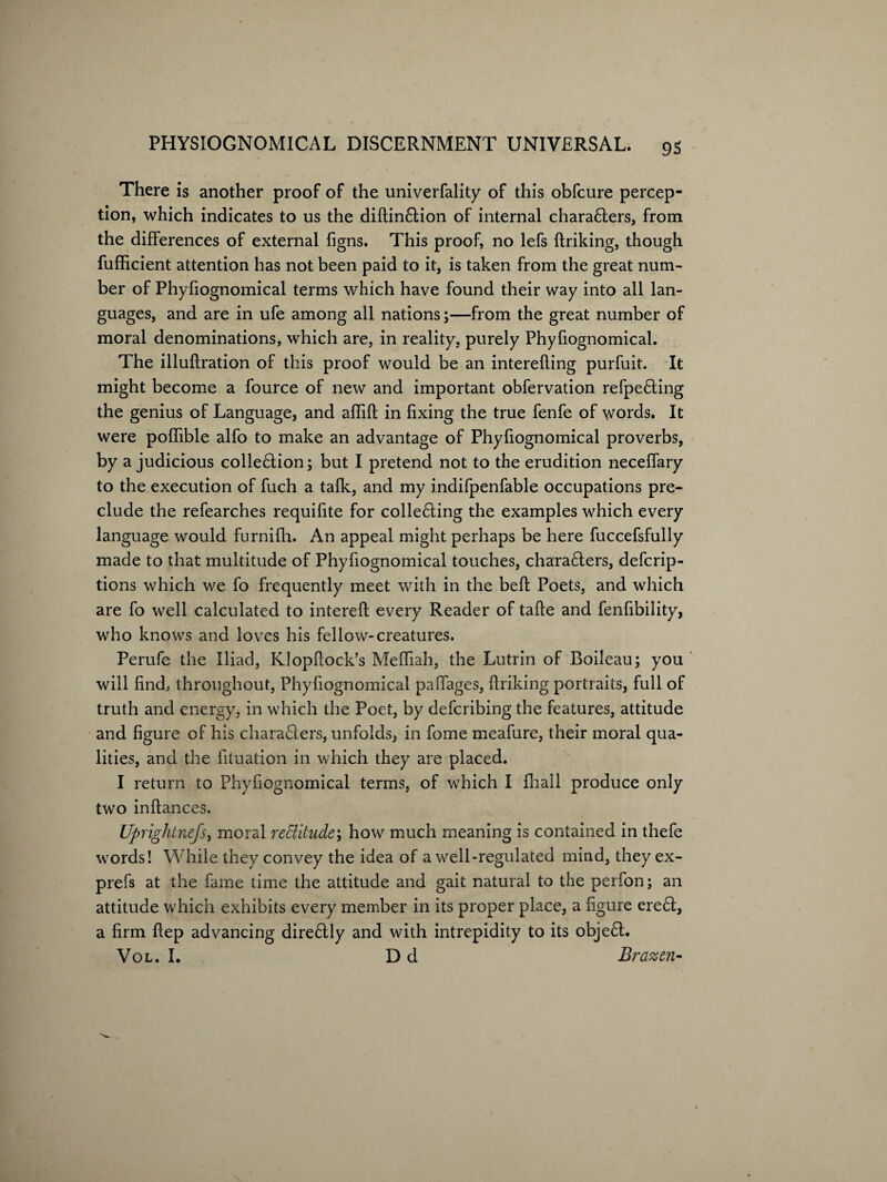 There is another proof of the univerfality of this obfcure percep¬ tion, which indicates to us the diftin&ion of internal chara£ters, from the differences of external figns. This proof, no lefs ftriking, though fufficient attention has not been paid to it, is taken from the great num¬ ber of Phyfiognomical terms which have found their way into all lan¬ guages, and are in ufe among all nations;—from the great number of moral denominations, which are, in reality, purely Phyfiognomical. The illuftration of this proof would be an interefting purfuit. It might become a fource of new and important obfervation refpe6ling the genius of Language, and affift in fixing the true fenfe of words. It were poflible alfo to make an advantage of Phyfiognomical proverbs, by a judicious collection; but I pretend not to the erudition neceffary to the execution of fuch a tafk, and my indifpenfable occupations pre¬ clude the refearches requifite for collecting the examples which every language would furnifh. An appeal might perhaps be here fuccefsfully made to that multitude of Phyfiognomical touches, characters, defcrip- tions which we fo frequently meet with in the bell: Poets, and which are fo well calculated to intereft every Reader of tafte and fenfibility, who knows and loves his fellow-creatures. Perufe the Iliad, Klopfiock’s Mefliah, the Lutrin of Boileau; you will find, throughout, Phyfiognomical paffages, ftriking portraits, full of truth and energy, in which the Poet, by defcribing the features, attitude and figure of his characters, unfolds, in fome meafure, their moral qua¬ lities, and the fituation in which they are placed. I return to Phyfiognomical terms, of which I fhall produce only two inftances. Uprightnefs, moral rettitude; how much meaning is contained in thefe words! While they convey the idea of a well-regulated mind, they ex- prefs at the fame time the attitude and gait natural to the perfon; an attitude which exhibits every member in its proper place, a figure ereCt, a firm ftep advancing direCtly and with intrepidity to its obje£t. Vol. I. D d Brazen-