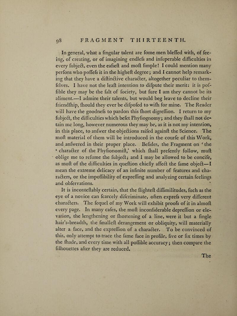 In general, what a lingular talent are fome men bleffed with, of fee- ing, of creating, or of imagining endlefs and infuperable difficulties in every fubjeft, even the eafieft and moft fimple! I could mention many perfons who poffefs it in the higheft degree; and I cannot help remark¬ ing that they have a diftinftive charafter, altogether peculiar to them- felves, I have not the leaft intention to difpute their merit: it is pof- fible they may be the fait of fociety, but fure I am they cannot be its aliment.—I admire their talents, but would beg leave to decline their friendffiip, ffiould they ever be difpofed to wiffi for mine. The Reader will have the goodnefs to pardon this ffiort digreffion. I return to my fubjeft, the difficulties which befet Phyfiognomy; and they ffiall not de¬ tain me long, however numerous they may be, as it is not my intention, in this place, to anfwer the objeftions raifed againft the Science. The moft material of them will be introduced in the courfe of this Work, and anfwered in their proper place. Befides, the Fragment on ‘ the ‘ charafter of the Phyfionomift,’ which ffiall prefently follow, muft oblige me to refume the fubjeft; and I may be allowed to be concife, as moft of the difficulties in queftion chiefly affeft the fame objeft—I mean the extreme delicacy of an infinite number of features and cha- rafters, or the impoffibility of expreffing and analyzing certain feelings and obfervations. It is inconteftably certain, that the flighteft diffimilitudes, fuch as the eye of a novice can fcarcely difcriminate, often exprefs very different charafters. The fequel of my Work will exhibit proofs of it in almoft every page. In many cafes, the moft inconfiderable depreffion or ele¬ vation, the lengthening or fhortening of a line, were it but a Angle hair’s-breadth, the fmalleft derangement or obliquity, will materially alter a face, and the expreffion of a charafter. To be convinced of this, only attempt to trace the fame face in profile, five or fix times by the ffiade, and every time with all poffible accuracy; then compare the filhouettes after they are reduced. The