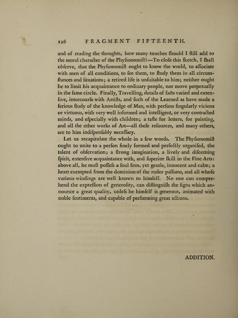 and of reading the thoughts, how many touches fhould I ftill add to the moral chara6ter of the Phyfionomift!—To clofe this {ketch, I (hall obferve, that the Phyfionomift ought to know the world, to affociate with men of all conditions, to fee them, to ftudy them in all circum- ftances and fituations; a retired life is unfuitable to him; neither ought he to limit his acquaintance to ordinary people, nor move perpetually in the fame circle. Finally, Travelling, details of fads varied and exten- five, intercourfe with Artifts, and fuch of the Learned as have made a ferious ftudy of the knowledge of Man, with perfons fingularly vicious or virtuous, with very well informed and intelligent, or very contra&ed minds, and efpecially with children; a tafte for letters, for painting, and all the other works of Art—all thefe refources, and many others, are to him indifpenfably neceffary. Let us recapitulate the whole in a few words. The Phyfionomift ought to unite to a perfon finely formed and perfectly organifed, the talent of obfervation; a ftrong imagination, a lively and difcerning fpirit, extenfive acquaintance with, and fuperior (kill in the Fine Arts: above all, he muft poffefs a foul firm, yet gentle, innocent and calm; a heart exempted from the dominion of the ruder paflions, and all whofe various windings are well known to himfelf. No one can compre¬ hend the expreffion of generofity, can diftinguifh the figns which an¬ nounce a great quality, unlefs he himfelf is generous, animated with noble fentiments, and capable of performing great a£tions. ADDITION.