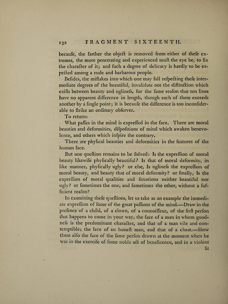 becaufe, the farther the objeft is removed from either of thefe ex¬ tremes, the more penetrating and experienced muft the eye be, to fix the charafter of it; and fuch a degree of delicacy is hardly to be ex- pe6ted among a rude and barbarous people. Befides, the miflakes into which one may fall refpe£ling thefe inter¬ mediate degrees of the beautiful, invalidate not the diftin&ion which exifts between beauty and uglinefs, for the fame reafon that ten lines have no apparent difference in length, though each of them exceeds another by a fingle point; it is becaufe the difference is too inconfider- able to flrike an ordinary obferver. To return: What paffes in the mind is expreffed in the face. There are moral beauties and deformities, difpofitions of mind which awaken benevo¬ lence, and others which infpire the contrary. There are phyfical beauties and deformities in the features of the human face. But one queftion remains to be folved: Is the expreffion of moral beauty likewife phyfically beautiful? Is that of moral deformity, in like manner, phyfically ugly? or else, Is uglinefs the expreffion of moral beauty, and beauty that of moral deformity? or finally, Is the expreffion of moral qualities and fituations neither beautiful nor ugly ? or fometimes the one, and fometimes the other, without a fuf- ficient reafon? In examining thefe queftions, let us take as an example the immedi¬ ate expreffion of fome of the great paffions of the mind.—Draw in the prefence of a child, of a clown, of a connoiffeur, of the firfl perfon that happens to come in your way, the face of a man in whom good- nefs is the predominant chara£ter, and that of a man vile and con¬ temptible; the face of an honeft man, and that of a cheat.—Shew them alfo the face of the fame perfon drawn at the moment when he was in the exercife of fome noble a£t of beneficence, and in a violent fit