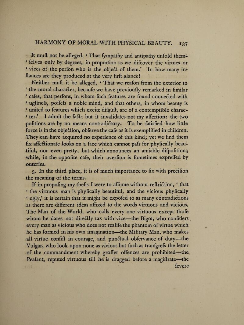 x37 It mull not be alleged, ‘ That fympathy and antipathy unfold them- ‘ felves only by degrees, in proportion as we difcover the virtues or ‘ vices of the perfon who is the objeft of them.’ In how many in- fiances are they produced at the very firft glance! Neither mull it be alleged, ‘ That we reafon from the exterior to c the moral chara&er, becaufe we have previoufly remarked in fimilar 6 cafes, that perfons, in whom fuch features are found connected with * uglinefs, poffefs a noble mind, and that others, in whom beauty is 6 united to features which excite difguft, are of a contemptible charac- ‘ ter.’ I admit the fa6t; but it invalidates not my affertion: the two portions are by no means contradi&ory, To be fatisfied how little force is in the obje&ion, obferve the cafe as it is exemplified in children. They can have acquired no experience of this kind; yet we find them fix affe£tionate looks on a face which cannot pafs for phyfically beau¬ tiful, nor even pretty, but which announces an amiable difpofition; while, in the oppofite cafe, their averfion is fometimes expreffed by outcries. 3. In the third place, it is of much importance to fix with precifion the meaning of the terms. If in propofing my thefis I were to affume without reftri&ion, e that ‘ the virtuous man is phyfically beautiful, and the vicious phyfically * ugly/ it is certain that it might be expofed to as many contradi&ions as there are different ideas affixed to the words virtuous and vicious. The Man of the World, who calls every one virtuous except thofe whom he dares not dire£Uy tax with vice—the Bigot, who confiders every man as vicious who does not realife the phantom of virtue which he has formed in his own imagination—the Military Man, who makes all virtue confift in courage, and pun£lual obfervance of duty—the Vulgar, who look upon none as vicious but fuch as tranfgrefs the letter of the commandment whereby groffer offences are prohibited—the Peafant, reputed virtuous till he is dragged before a magiftrate—the fevere