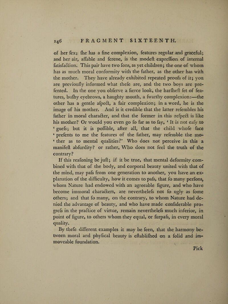 of her fex; fhe has a fine complexion, features regular and graceful; and her air, affable and ferene, is the modeft expreffion of internal fatisfa6lion. This pair have two fons, as yet children; the one of whom has as much moral conformity with the father, as the other has with the mother. They have already exhibited repeated proofs of it; you are previoufly informed what thefe are, and the two boys are pre- fented. In the one you obferve a fierce look, the harfheft fet of fea¬ tures, bufhy eyebrows, a haughty mouth, a fwarthy complexion:—the other has a gentle afpe6I, a fair complexion; in a word, he is the image of his mother. And is it credible that the latter refembles his father in moral chara£ter, and that the former in this refpe£t is like his mother? Or would you even go fo far as to fay, £ It is not eafy to c guefs; but it is poffible, after all, that the child whofe face 6 prefents to me the features of the father, may refemble the mo- ‘ ther as to mental qualities?’ Who does not perceive in this a manifeft abfurdity? or rather, Who does not feel the truth of the contrary? If this reafoning be juft; if it be true, that mental deformity com¬ bined with that of the body, and corporal beauty united with that of the mind, may pafs from one generation to another, you have an ex¬ planation of the difficulty, how it comes to pafs, that fo many perfons, whom Nature had endowed with an agreeable figure, and who have become immoral chara&ers, are neverthelefs not fo ugly as fome others; and that fo many, on the contrary, to whom Nature had de¬ nied the advantage of beauty, and who have made confiderable pro- grefs in the practice of virtue, remain neverthelefs much inferior, in point of figure, to others whom they equal, or furpafs, in every moral By thefe different examples it may be feen, that the harmony be¬ tween moral and phyfical beauty is eftablifhed on a folid and im¬ moveable foundation. Pick