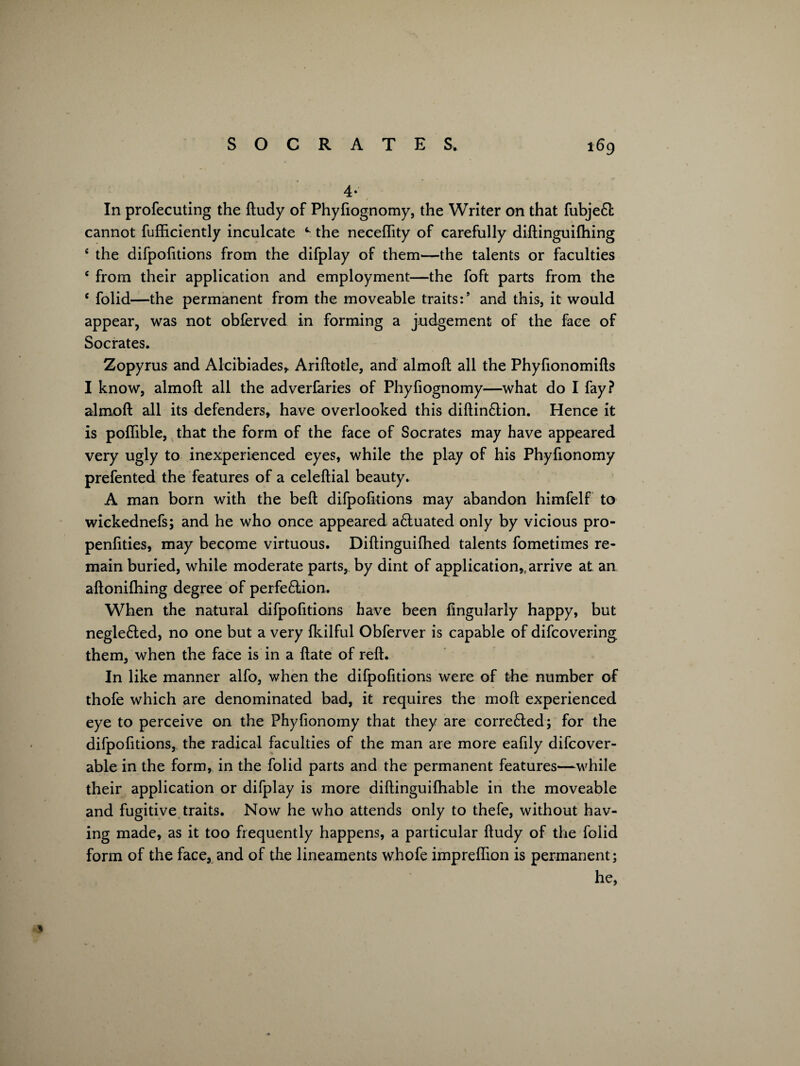 4* In profecuting the ftudy of Phyfiognomy, the Writer on that fubje£l cannot fufftciently inculcate the neceflity of carefully diftinguifhing ‘ the difpofitions from the difplay of them—the talents or faculties c from their application and employment—the foft parts from the c folid—the permanent from the moveable traits:’ and this, it would appear, was not obferved in forming a judgement of the face of Socrates. Zopyrus and Alcibiades, Ariftotle, and almoft all the Phylionomifls I know, almoft all the adverfaries of Phyfiognomy—what do I fay? almoft all its defenders, have overlooked this diftin£tion. Hence it is poflible, that the form of the face of Socrates may have appeared very ugly to inexperienced eyes, while the play of his Phyfionomy prefented the features of a celeftial beauty. A man born with the beft difpofitions may abandon himfelf to wickednefs; and he who once appeared a&uated only by vicious pro- penfities, may become virtuous. Diftinguilhed talents fometimes re¬ main buried, while moderate parts, by dint of application,, arrive at an aftonifhing degree of perfe£lion. When the natural difpofttions have been Angularly happy, but negle6ted, no one but a very Ikilful Obferver is capable of difcovering them, when the face is in a ftate of reft. In like manner alfo, when the difpofitions were of the number of thofe which are denominated bad, it requires the moft experienced eye to perceive on the Phyfionomy that they are corre6ted; for the difpofitions, the radical faculties of the man are more eafily difcover- able in the form, in the folid parts and the permanent features—while their application or difplay is more diftinguifhable in the moveable and fugitive traits. Now he who attends only to thefe, without hav¬ ing made, as it too frequently happens, a particular ftudy of the folid form of the face, and of the lineaments whofe impreffion is permanent; he, *