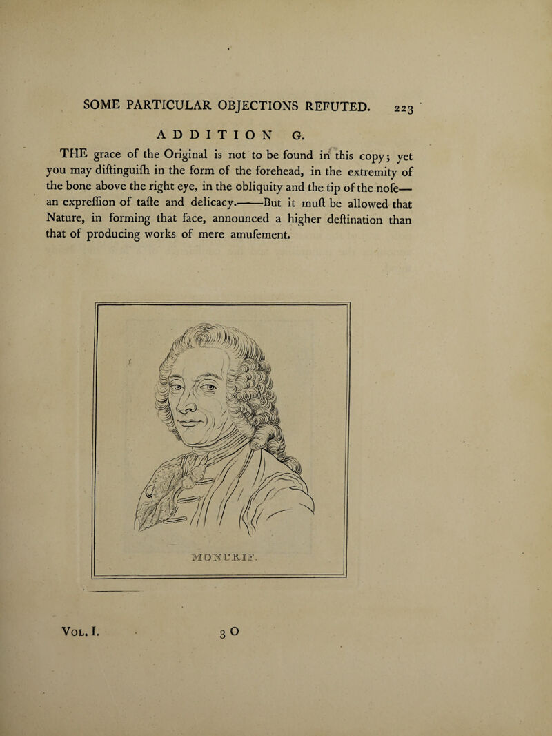 ADDITION G. THE grace of the Original is not to be found in this copy; yet you may diftinguilh in the form of the forehead, in the extremity of the bone above the right eye, in the obliquity and the tip of the nofe— an expreffion of tafle and delicacy.-But it mull be allowed that Nature, in forming that face, announced a higher deftination than that of producing works of mere amufement.