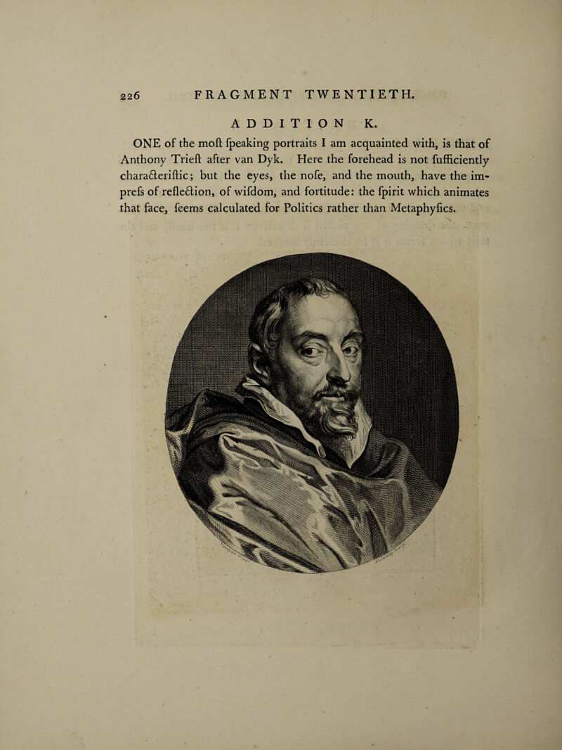 ADDITION K. ONE of the moft fpeaking portraits I am acquainted with, is that of Anthony Tried after van Dyk. Here the forehead is not fufficiently chara£teriftic; but the eyes, the nofe, and the mouth, have the im- prefs of refle£lion, of wifdom, and fortitude: the fpirit which animates that face, feems calculated for Politics rather than Metaphyfics. \ ' - \ ■