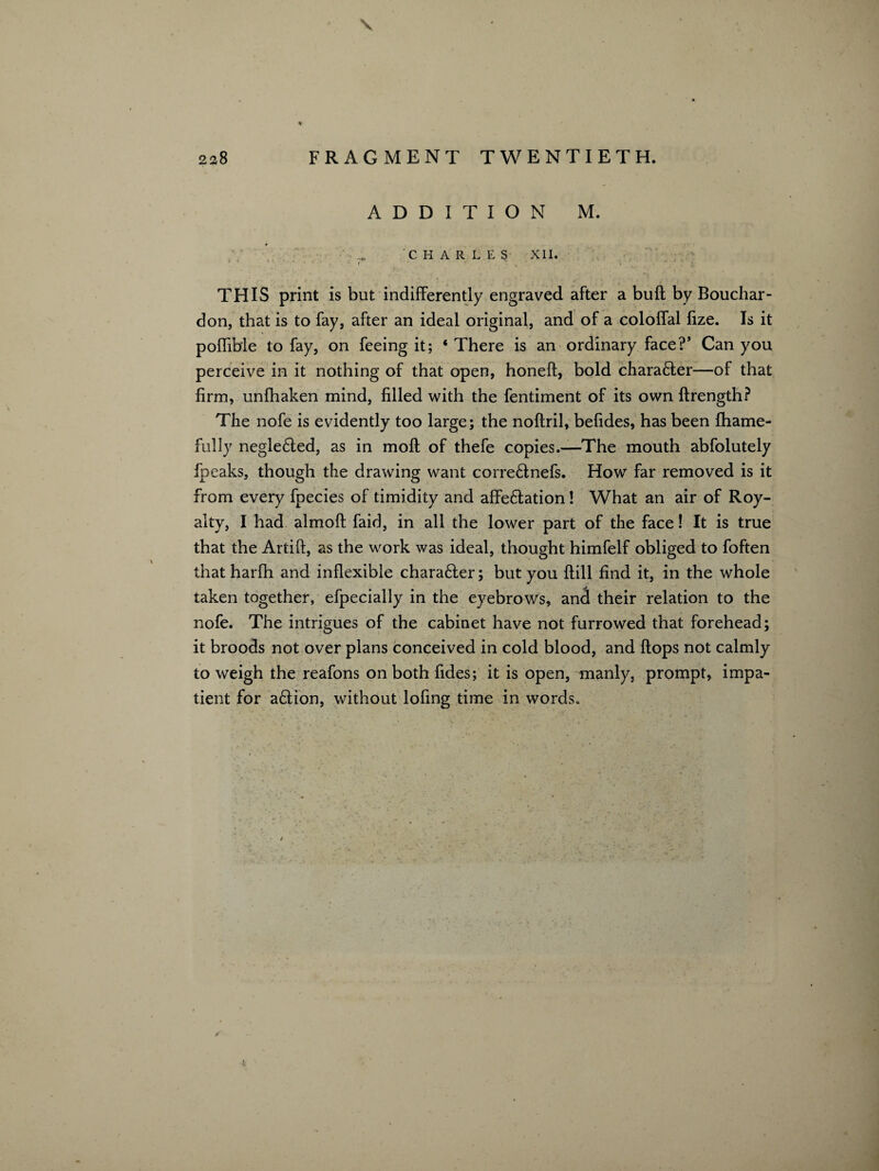 \ 228 FRAGMENT TWENTIETH. ADDITION M. CHARLES XII. • • • • r * ' * ■ 47' ’ j * * / } ' THIS print is but indifferently engraved after a bull by Bouchar- don, that is to fay, after an ideal original, and of a coloffal fize. Is it poffible to fay, on feeing it; * There is an ordinary face?’ Can you perceive in it nothing of that open, honeft, bold character—of that firm, unfhaken mind, filled with the fentiment of its own ftrength? The nofe is evidently too large; the noftril, befides, has been fhame- fully negleCted, as in moft of thefe copies.—The mouth abfolutely fpeaks, though the drawing want corre&nefs. How far removed is it from every fpecies of timidity and affectation! What an air of Roy¬ alty, I had almoft faid, in all the lower part of the face! It is true that the Artift, as the work was ideal, thought himfelf obliged to foften thatharfh and inflexible character; but you ftill find it, in the whole taken together, efpecially in the eyebrows, and their relation to the nofe. The intrigues of the cabinet have not furrowed that forehead; it broods not over plans conceived in cold blood, and ftops not calmly to weigh the reafons on both fides; it is open, manly, prompt, impa¬ tient for aftion, without lofing time in words.