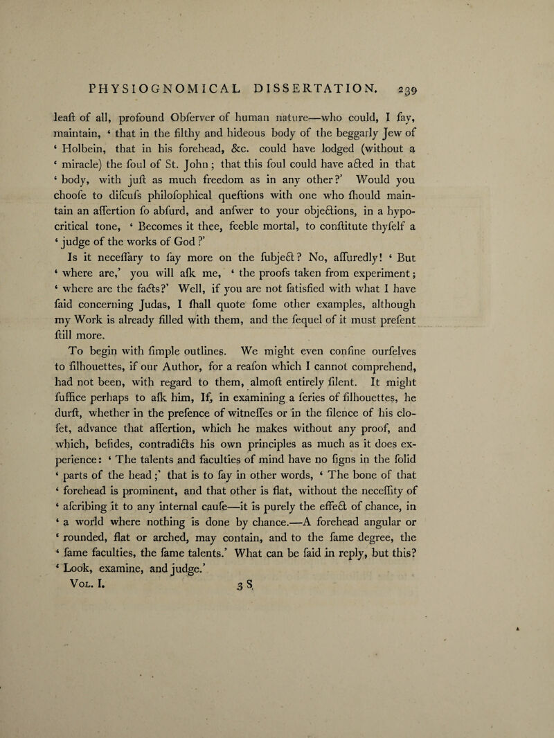 leaft of all, profound Obferver of human nature—who could, I fay, maintain, 4 that in the filthy and hideous body of the beggarly Jew of 4 Holbein, that in his forehead, &c. could have lodged (without a 4 miracle) the foul of St. John; that this foul could have afled in that 4 body, with juft as much freedom as in any other?’ Would you choofe to difcufs philofophical queftions with one who fhould main¬ tain an aflertion fo abfurd, and anfwer to your objeftions, in a hypo¬ critical tone, 4 Becomes it thee, feeble mortal, to conftitute thyfelf a 4 judge of the works of God ?’ Is it neceflary to fay more on the fubjeft? No, afluredly! 4 But 4 where are,’ you will afk me, 4 the proofs taken from experiment; 4 where are the fa6ts?’ Well, if you are not fatisfied with what I have faid concerning Judas, I fhall quote fome other examples, although my Work is already filled with them, and the fequel of it must prefent ftill more. To begin with flmple outlines. We might even confine ourfelves to filhouettes, if our Author, for a reafon which I cannot comprehend, had not been, with regard to them, almoft entirely filent. It might fuffice perhaps to afk him, If, in examining a feries of filhouettes, he durft, whether in the prefence of witneffes or in the filence of his clo- fet, advance that aflertion, which he makes without any proof, and which, befldes, contradi&s his own principles as much as it does ex¬ perience: 4 The talents and faculties of mind have no figns in the folid 4 parts of the headthat is to fay in other words, 4 The bone of that 4 forehead is prominent, and that other is flat, without the necefllty of 4 afcribing it to any internal caufe—it is purely the effe6l of chance, in 4 a world where nothing is done by chance.—A forehead angular or 4 rounded, flat or arched, may contain, and to the fame degree, the 4 fame faculties, the fame talents.’ What can be faid in reply, but this? 4 Look, examine, and judge.’ Vol. I. 3 S,