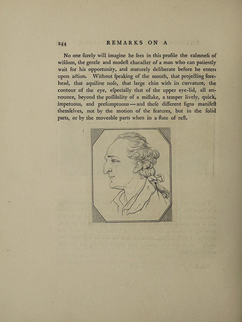 No one furely will imagine he fees in this profile the calmnefs of wifdom, the gentle and model! chara£ler of a man who can patiently wait for his opportunity, and maturely deliberate before he enters upon action. Without fpeaking of the mouth, that proje&ing fore¬ head, that aquiline nofe, that large chin with its curvature, the contour of the eye, efpecially that of the upper eye-lid, all an¬ nounce, beyond the poflibility of a miflake, a temper lively, quick, impetuous, and prefumptuous — and thefe different figns manifeft themfelves, not by the motion of the features, but in the folid parts, or by the moveable parts when in a date of reft.