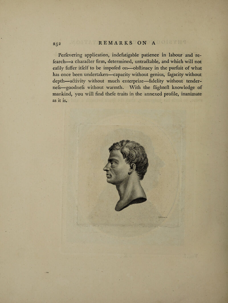 Perfevering application, indefatigable patience in labour and re- fearch—a character firm, determined, untra£lable, and which will not eafily fuffer itfelf to be impofed on—obftinacy in the purfuit of what has once been undertaken—capacity without genius, fagacity without depth—a£tivity without much enterprize—fidelity without tender- nefs—goodnefs without warmth. With the flighteft knowledge of mankind, you will find thefe traits in the annexed profile, inanimate as it is.