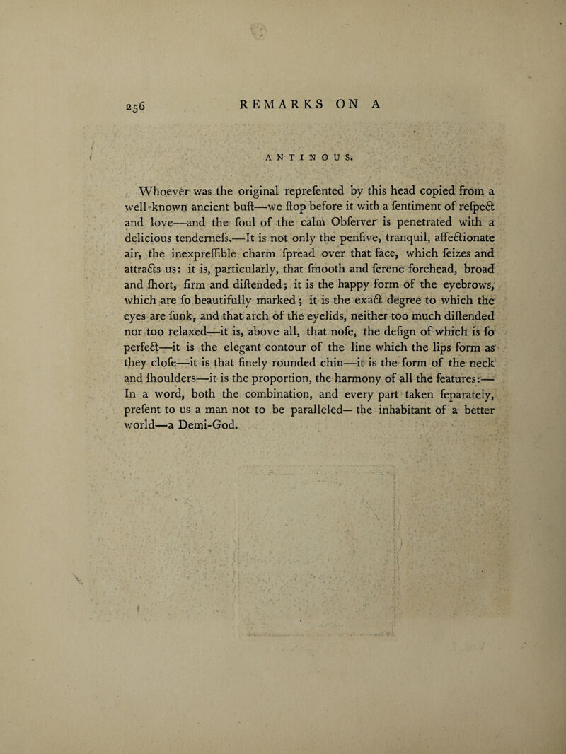 f A N T I N O U S. Whoever was the original reprefented by this head copied from a well-known ancient bull—we (lop before it with a fentiment of refpe£t and love—and the foul of the calm Obferver is penetrated with a delicious tendernefs,—It is not only the penfive, tranquil, affe&ionate air, the inexpreffible charm fpread over that face, which feizes and attra£ls us: it is, particularly, that fmooth and ferene forehead, broad and fhort, firm and diftended; it is the happy form of the eyebrows, which are fo beautifully marked; it is the exaft degree to which the eyes are funk, and that arch of the eyelids, neither too much diftended nor too relaxed—it is, above all, that nofe, the defign of which is fo perfeft—it is the elegant contour of the line which the lips form as they clofe—it is that finely rounded chin—it is the form of the neck and fhoulders—it is the proportion, the harmony of all the features:—■ In a word, both the combination, and every part taken feparately, prefent to us a man not to be paralleled— the inhabitant of a better world—a Demi-God. V • I . *• - ' ' \. ' ' 7 ~ 1 • . ...j, jab