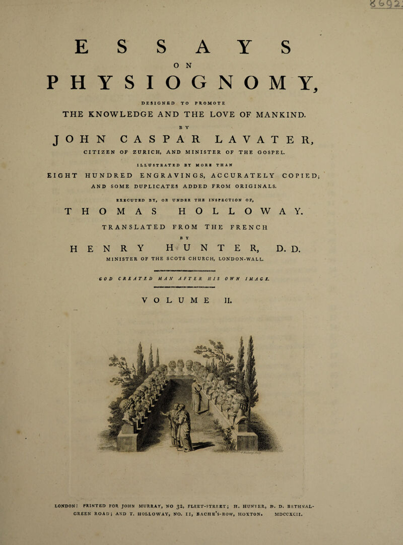 ESSAYS O N PHYSIOGNOMY, DESIGNED TO PROMOTE THE KNOWLEDGE AND THE LOVE OF MANKIND. B Y JOHN CASPAR LAVATER, CITIZEN OF ZURICH, AND MINISTER OF THE GOSPEL. ILLUSTRATED BY MORE THAN EIGHT HUNDRED ENGRAVINGS, ACCURATELY COPIED; AND SOME DUPLICATES ADDED FROM ORIGINALS. EXECUTED BY, OR UNDER THE INSPECTION OF, THOMAS HOLLOWAY. H TRANSLATED FROM THE FRENCH B Y enry hunter, d. d. MINISTER OF THE SCOTS CHURCH, LONDON-WALL. GOD C R l A T Z D MAN AFTER HIS 0 IV N IMAGE. •omsmcmm moommoooc Mmooo* Qoecoooe eo«< VOLUME II. LONDON: PRINTED FOR JOHN MURRAY, NO 32, FLEET-STREET; H. HUNTER, D. D. BETHNAL GREEN ROAR} AND T. HOLLOWAY, NO. II, BACHE’s-ROW, HOXTON. MDCCXCII.