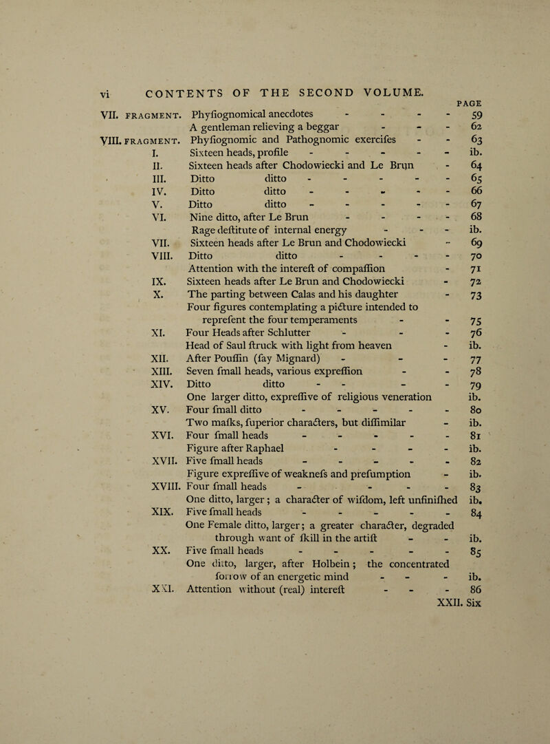 VII. FRAGMENT. VIII. FRAGMENT. I. II. III. IV. V. VI. VII. VIII. IX. X. XI. XII. XIII. XIV. XV. XVI. CONTENTS OF THE SECOND VOLUME. PAGE Phyfiognomical anecdotes - - - - 59 A gentleman relieving a beggar - 62 Phyfiognomic and Pathognomic exercifes 63 Sixteen heads, profile - - - ib. Sixteen heads after Chodowiecki and Le Brijn - 64 Ditto ditto - - - 65 Ditto ditto - - - - - 66 Ditto ditto - - - 67 Nine ditto, after Le Brun - - 68 Rage deftitute of internal energy - - ib. Sixteen heads after Le Brun and Chodowiecki - 69 Ditto ditto - 70 Attention with the interefi of compaffion - 71 Sixteen heads after Le Brun and Chodowiecki - 72 The parting between Calas and his daughter - 73 Four figures contemplating a picture intended to reprefent the four temperaments - “75 Four Heads after Schlutter - - - 76 Head of Saul ftruck with light from heaven - ib. After Pouflin (fay Mignard) - 77 Seven fmall heads, various expreflion - 78 Ditto ditto - - 79 One larger ditto, expreflive of religious veneration ib. Four fmall ditto - - - - 80 Two mafks, fuperior characters, but diffimilar - ib. Four fmall heads - - - - - 81 Figure after Raphael - ib. XVII. Five fmall heads ----- 82 Figure expreflive of weaknefs and prefumption - ib. XVIII. Four fmall heads - - - 83 One ditto, larger ; a character of wifdom, left unfulfilled ib. Five fmall heads ----- 84 One Female ditto, larger; a greater character, degraded through want of fkill in the artift - - ib. Five fmall heads - - 85 One ditto, larger, after Holbein fon ow of an energetic mind Attention without (real) interefi XIX. XX. XXI. the concentrated ib. 86 XXII. Six