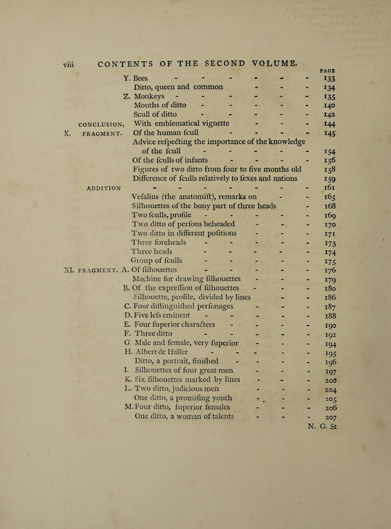 Y. Bees - - - Ditto, queen and common - Z. Monkeys - - Mouths of ditto - - Scull of ditto ----- conclusion, With emblematical vignette - X. fragment. Of the human fcull - Advice refpecting the importance of the knowledge of the fcull - Of the fculls of infants - Figures of two ditto from four to five months old Difference of fculls relatively to fexes and nations ADDITION ------- Vefalius (the anatomift), remarks on Silhouettes of the bony part of three heads Two fculls, profile ----- Two ditto of perfons beheaded - Two ditto in different pofitions - Three foreheads - Three heads - - - - - Group of fculls - XI. fragment. A. Of filhouettes - Machine for drawing filhouettes - B. Of the expreflion of filhouettes - - - Silhouette, profile, divided bylines C. Four diftinguilhed perfonages - D. Five lefs eminent - E. Four fuperior characters - ' F. Three ditto - G Male and female, very fuperior - FI. Albert de Haller - - - Ditto, a portrait, finifhed - I. Silhouettes of four great men - K. Six filhouettes marked by lines - - - L. Two ditto, judicious men - One ditto, a promifing youth M. Four ditto, fuperior females - One ditto, a woman of talents - N. PAGE 133 134 135 140 142 144 145 *54 156 158 159 161 165 168 169 170 171 173 174 175 176 179 180 186 187 188 190 192 194 195 196 197 20(3 204 205 206 207 G. St