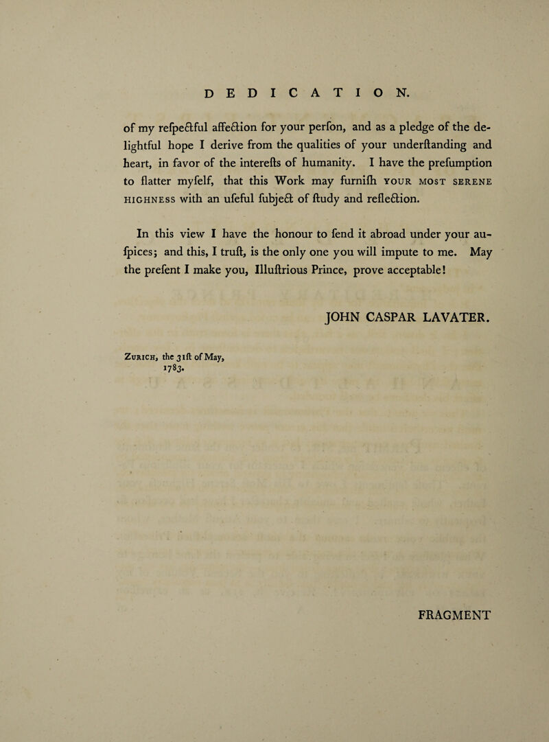 of my refpe&ful affe&ion for your perfon, and as a pledge of the de¬ lightful hope I derive from the qualities of your underftanding and heart, in favor of the interefts of humanity. I have the prefumption to flatter myfelf, that this Work may furnifh your most serene highness with an ufeful fubjeft of ftudy and refle&ion. In this view I have the honour to fend it abroad under your au- fpices; and this, I truft, is the only one you will impute to me. May the prefent I make you, Illuftrious Prince, prove acceptable! Zurich, the 31ft of May, 1783. JOHN CASPAR LAVATER. FRAGMENT