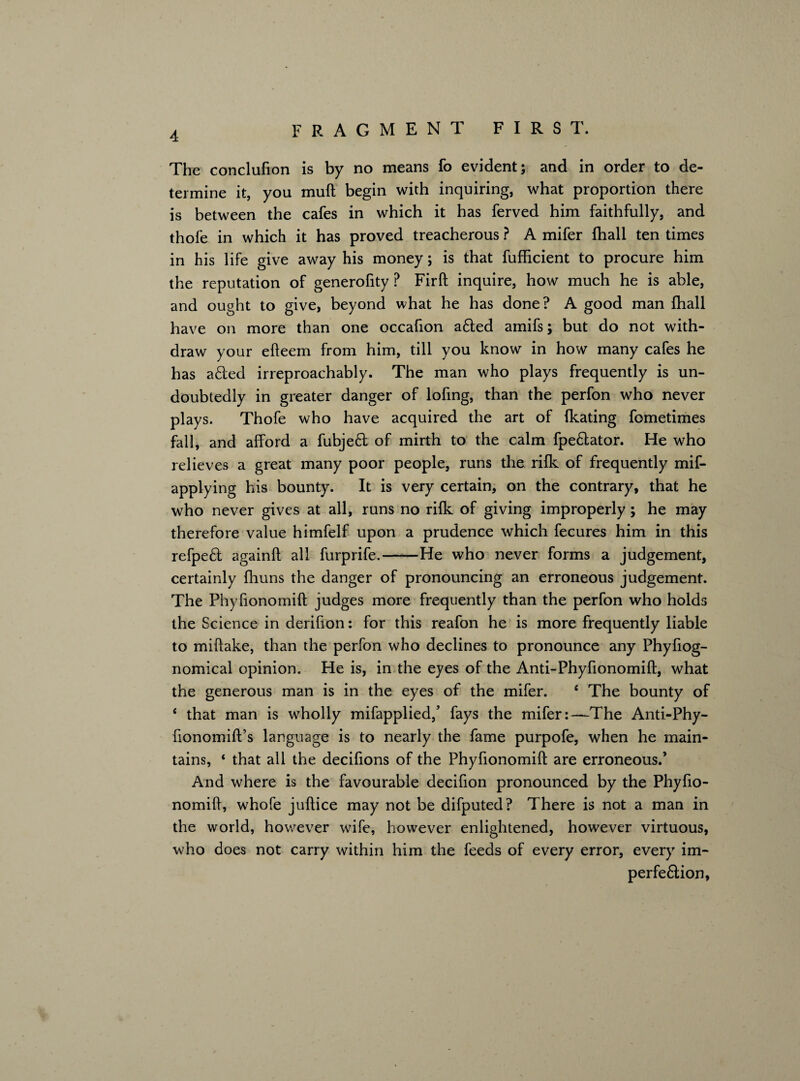 The conclufion is by no means fo evident; and in order to de¬ termine it, you muft begin with inquiring, what proportion there is between the cafes in which it has ferved him faithfully, and thofe in which it has proved treacherous ? A mifer fhall ten times in his life give away his money; is that fufficient to procure him the reputation of generofity P Firft inquire, how much he is able, and ought to give, beyond what he has done? A good man fhall have on more than one occafion a6ted amifs; but do not with¬ draw your efteem from him, till you know in how many cafes he has afted irreproachably. The man who plays frequently is un¬ doubtedly in greater danger of lofing, than the perfon who never plays. Thofe who have acquired the art of fkating fometimes fall, and afford a fubjeft of mirth to the calm fpe6lator. He who relieves a great many poor people, runs the rilk of frequently mif- applying his bounty. It is very certain, on the contrary, that he who never gives at all, runs no rilk of giving improperly; he may therefore value himfelf upon a prudence which fecures him in this refpe£l againft all furprife.-He who never forms a judgement, certainly fhuns the danger of pronouncing an erroneous judgement. The Phyfionomift judges more frequently than the perfon who holds the Science in derifion: for this reafon he is more frequently liable to miftake, than the perfon who declines to pronounce any Phyfiog- nomical opinion. He is, in the eyes of the Anti-Phyfionomift, what the generous man is in the eyes of the mifer. e The bounty of 4 that man is wholly mifapplied/ fays the mifer:—The Anti-Phy- fionomift’s language is to nearly the fame purpofe, when he main¬ tains, ‘ that all the decifions of the Phyfionomift are erroneous.’ And where is the favourable decifion pronounced by the Phyfio¬ nomift, whofe juftice may not be difputed? There is not a man in the world, however wife, however enlightened, however virtuous, who does not carry within him the feeds of every error, every im- perfe&ion,