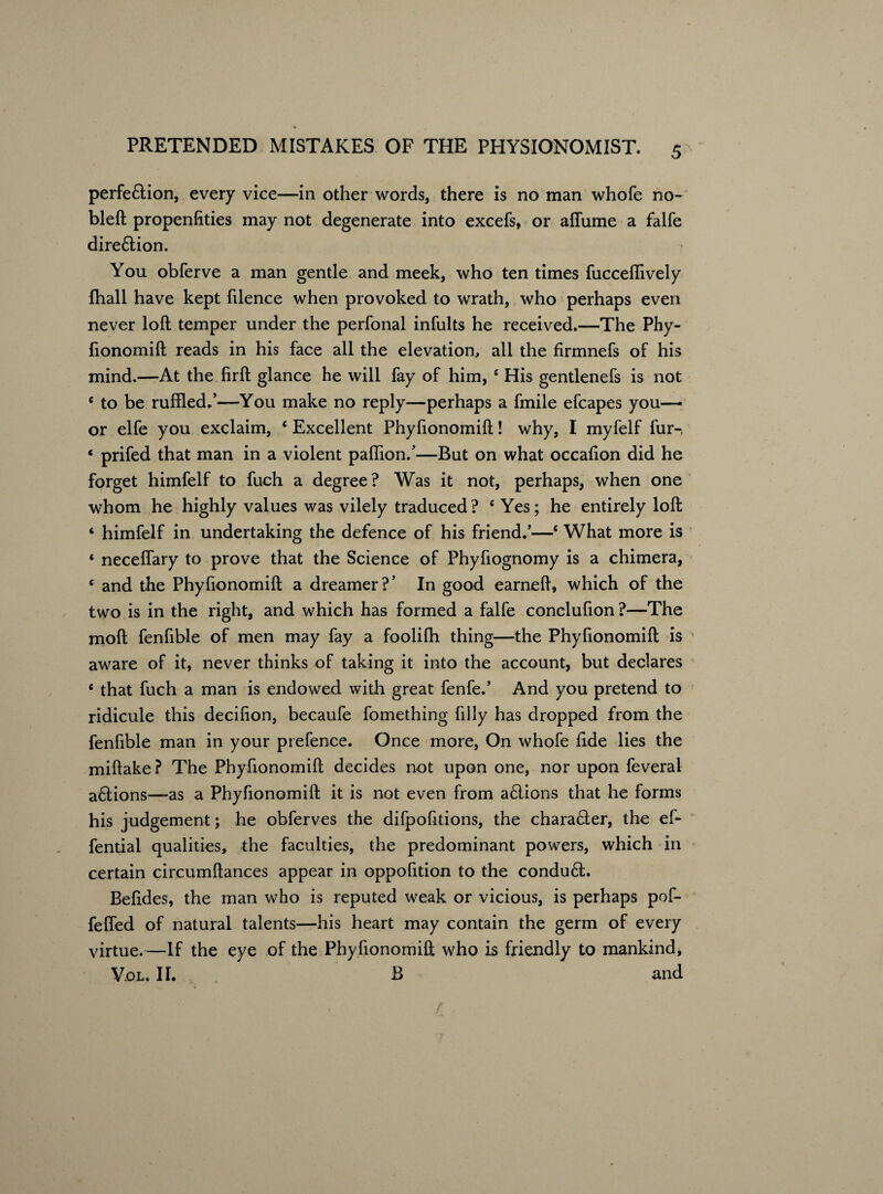 perfe&ion, every vice—in other words, there is no man whofe no- bleft propenfities may not degenerate into excefs, or affume a falfe direftion. You obferve a man gentle and meek, who ten times fucceflively fhall have kept filence when provoked to wrath, who perhaps even never loft temper under the perfonal infults he received.—The Phy- fionomift reads in his face all the elevation, all the firmnefs of his mind.—At the firft glance he will fay of him, e His gentlenefs is not c to be ruffled.’—You make no reply—perhaps a fmile efcapes you— or elfe you exclaim, c Excellent Phyfionomift! why, I myfelf fur-, ‘ prifed that man in a violent pafiion/—But on what occafion did he forget himfelf to fuch a degree? Was it not, perhaps, when one whom he highly values was vilely traduced? c Yes; he entirely loft ‘ himfelf in undertaking the defence of his friend.’—c What more is ‘ neceffary to prove that the Science of Phyfiognomy is a chimera, £ and the Phyfionomift a dreamer?’ In good earneft, which of the two is in the right, and which has formed a falfe conclufion ?—The moft fenfible of men may fay a foolifh thing—the Phyfionomift is aware of it, never thinks of taking it into the account, but declares ‘ that fuch a man is endowed with great fenfe.’ And you pretend to ridicule this decifion, becaufe fomething filly has dropped from the fenfible man in your prefence. Once more, On whofe fide lies the miftake ? The Phyfionomift decides not upon one, nor upon feveral aflions—as a Phyfionomift it is not even from a£lions that he forms his judgement; he obferves the difpofitions, the character, the ef- fential qualities, the faculties, the predominant powers, which in certain circumftances appear in oppofition to the condu6t. Befides, the man who is reputed weak or vicious, is perhaps pof- fefled of natural talents—his heart may contain the germ of every virtue.—If the eye of the Phyfionomift who is friendly to mankind, Vol. II. B and