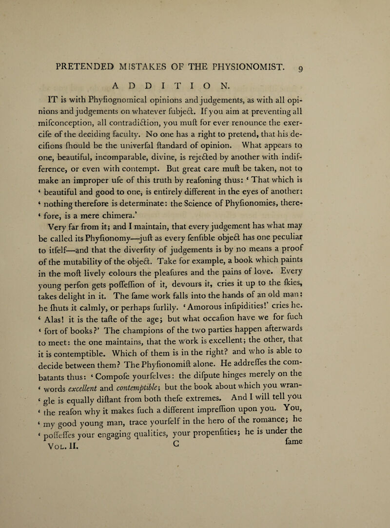 ADDITION. IT is with Phyfiognomical opinions and judgements, as with all opi¬ nions and judgements on whatever fubje£t. If you aim at preventing all mifconception, all contradi£tion, you muft for ever renounce the exer- cife of the deciding faculty. No one has a right to pretend, that his de- cifions fhould be the univerfal ftandard of opinion. What appears to one, beautiful, incomparable, divine, is reje£ted by another with indif¬ ference, or even with contempt. But great care mull be taken, not to make an improper ufe of this truth by reafoning thus: ‘ That which is ‘ beautiful and good to one, is entirely different in the eyes of another: 4 nothing therefore is determinate: the Science of Phyfionomies, there- ‘ fore, is a mere chimera.’ Very far from it; and I maintain, that every judgement has what may be called its Phyfionomy—juft as every fenfible obje6t has one peculiar to itfelf—and that the diverfity of judgements is by no means a proof of the mutability of the object. Take for example, a book which paints in the moft lively colours the pleafures and the pains of love. Every young perfon gets poffeftion of it, devours it, cries it up to the ikies, takes delight in it. The fame work falls into the hands of an old man: he fhuts it calmly, or perhaps furlily. ‘Amorous infipidities! cries he. c Alas! it is the tafte of the age; but what occafion have we for fuch ‘ fort of books?’ The champions of the two parties happen afterwards to meet: the one maintains, that the work is excellent; the other, that it is contemptible. Which of them is in the right? and who is able to decide between them? The Phyftonomift alone. He addreffes the com¬ batants thus: ‘ Compofe yourfelves: the difpute hinges merely on the ‘ words excellent and contemptible; but the book about which you wran- ‘ gle is equally diftant from both thefe extremes. And I will tell you ‘ the reafon why it makes fuch a different impreflion upon you. You, < my good young man, trace yourfelf in the hero of the romance; he ‘ podefies your engaging qualities, your propenfities; he is under the x/ IF G fame VOL. II. ^