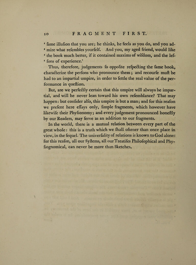 c fame illufion that you are; he thinks, he feels as you do, and you ad- 6 mire what refembles yourfelf. And you, my aged friend, would like e the book much better, if it contained maxims of wifdom, and the lef- ‘ fons of experience/ Thus, therefore, judgements fo oppofite refpe&ing the fame book, chara6terize the perfons who pronounce them; and recourfe muft be had to an impartial umpire, in order to fettle the real value of the per¬ formance in queftion. But, are we perfe&ly certain that this umpire will always be impar¬ tial, and will he never lean toward his own refemblance? That may happen: but confider alfo, this umpire is but a man; and for this reafon we prefent here effays only, fimple fragments, which however have likewife their Phyfionomy; and every judgement pronounced honeftly by our Readers, may ferve as an addition to our fragments. In the world, there is a mutual relation between every part of the great whole: this is a truth which we fhall oftener than once place in view, in the fequel. The univerfality of relations is known to God alone: for this reafon, all our Syftems, all ourTreatifes Philofophical and Phy- fiognomical, can never be more than Sketches,