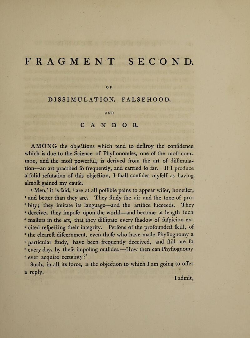 FRAGMENT SECOND. O F DISSIMULATION, FALSEHOOD, AND CANDOR. AMONG the objections which tend to deftroy the confidence which is due to the Science of Phyfionomies, one of the moft com¬ mon, and the moft powerful, is derived from the art of diffimula- tion—an art pra6tifed fo frequently, and carried fo far. If I produce a folid refutation of this objection, I fhall confider myfelf as having almoft gained my caufe. ‘ Men,’ it is faid, 4 are at all poflible pains to appear wifer, honefter, * and better than they are. They ftudy the air and the tone of pro- * bity; they imitate its language—and the artifice fucceeds. They 4 deceive, they impofe upon the world—and become at length fuch * mafters in the art, that they diffipate every fhadow of fufpicion ex- 4 cited refpeCting their integrity. Perfons of the profoundeft {kill, of 4 the cleared: difcernment, even thofe who have made Phyfiognomy a 4 particular ftudy, have been frequently deceived, and ftill are fo 4 every day, by thefe impofing outfides.—How then can Phyfiognomy 4 ever acquire certainty?’ Such, in all its force, is the objection to which I am going to offer a reply.