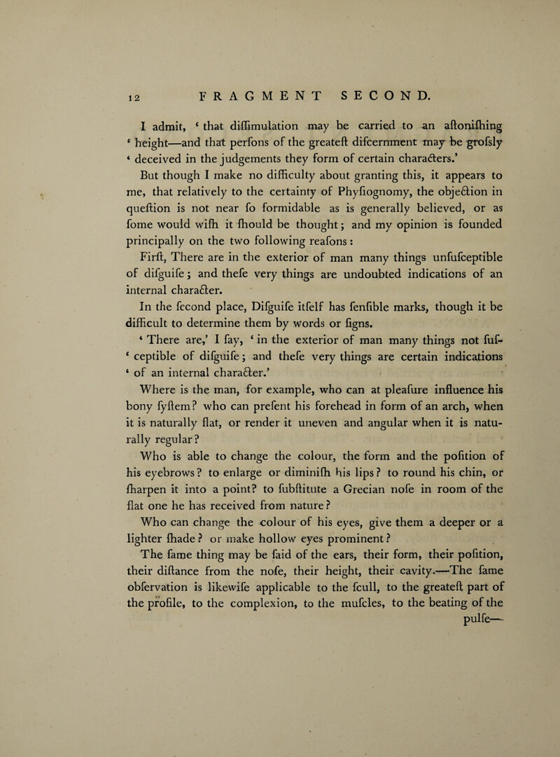 I admit, £ that diffimulation may be carried to an aftoniffiing e height—and that perfons of the greateft difcernment may be grofsly * deceived in the judgements they form of certain characters.’ But though I make no difficulty about granting this, it appears to me, that relatively to the certainty of Phyfiognomy, the objection in queftion is not near fo formidable as is generally believed, or as fome would wiffi it fhould be thought; and my opinion is founded principally on the two following reafons: Firft, There are in the exterior of man many things unfufceptible of difguife; and thefe very things are undoubted indications of an internal character. In the fecond place, Difguife itfelf has fenfible marks, though it be difficult to determine them by words or ligns. ‘ There are,’ I fay, 6 in the exterior of man many things not fuf- e ceptible of difguife; and thefe very things are certain indications ‘ of an internal charaCler.’ Where is the man, for example, who can at pleafure influence his bony fyftem ? who can prefent his forehead in form of an arch, when it is naturally flat, or render it uneven and angular when it is natu¬ rally regular? Who is able to change the colour, the form and the pofition of his eyebrows? to enlarge or diminifh his lips? to round his chin, or ffiarpen it into a point? to fubftitute a Grecian nofe in room of the flat one he has received from nature ? Who can change the colour of his eyes, give them a deeper or a lighter {hade ? or make hollow eyes prominent ? The fame thing may be faid of the ears, their form, their pofition, their diftance from the nofe, their height, their cavity.—The fame obfervation is likewife applicable to the fcull, to the greateft part of the profile, to the complexion, to the mufcles, to the beating of the pulfe—
