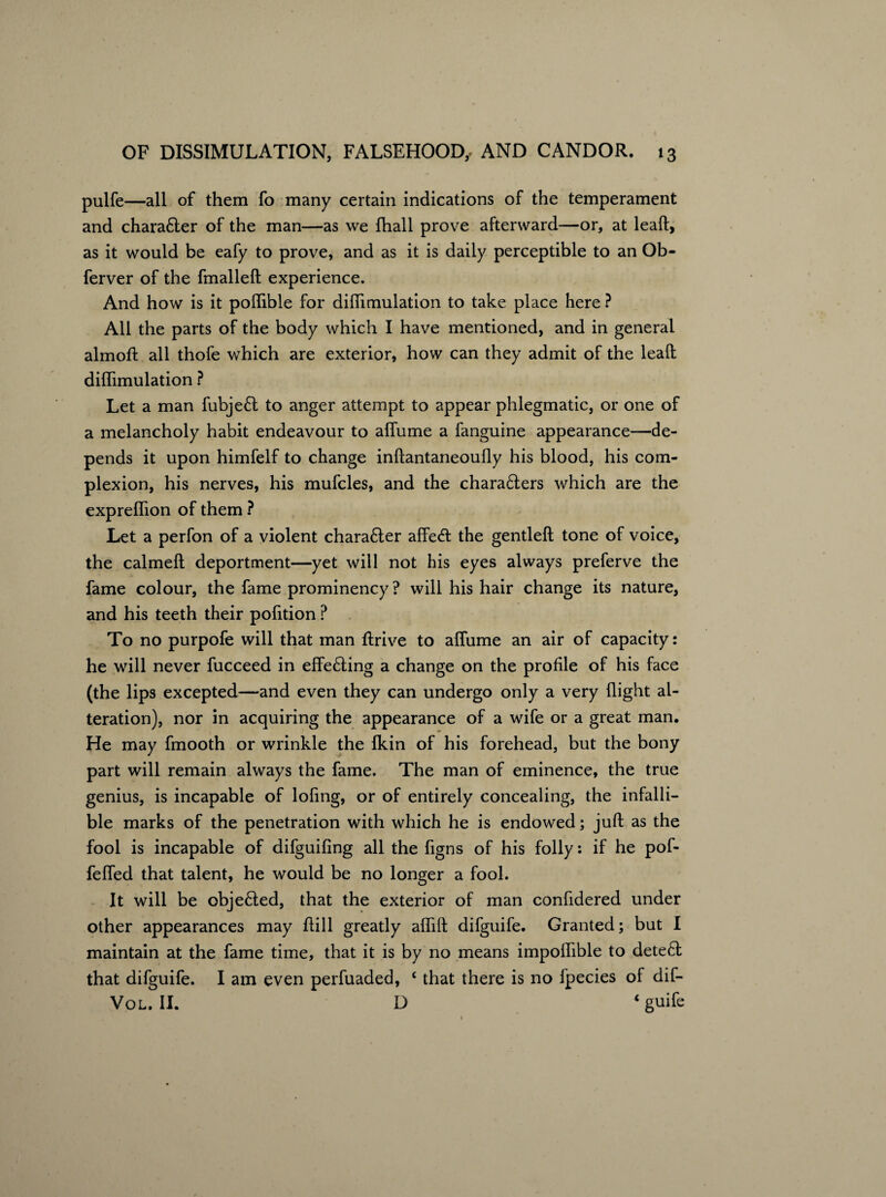 pulfe—all of them fo many certain indications of the temperament and chara6ler of the man—as we fhall prove afterward—or, at leaft, as it would be eafy to prove, and as it is daily perceptible to an Ob- ferver of the fmalleft experience. And how is it pollible for difiimulation to take place here ? All the parts of the body which I have mentioned, and in general almoft all thofe which are exterior, how can they admit of the leaft diflimulation ? Let a man fubjeft to anger attempt to appear phlegmatic, or one of a melancholy habit endeavour to aflume a fanguine appearance—de¬ pends it upon himfelf to change inftantaneoufty his blood, his com¬ plexion, his nerves, his mufcles, and the chara£ters which are the expreflion of them ? Let a perfon of a violent charaHer affe<ft the gentleft tone of voice, the calmeft deportment—yet will not his eyes always preferve the fame colour, the fame prominency ? will his hair change its nature, and his teeth their pofition ? To no purpofe will that man ftrive to aflume an air of capacity: he will never fucceed in effe£ling a change on the profile of his face (the lips excepted—and even they can undergo only a very flight al¬ teration), nor in acquiring the appearance of a wife or a great man. He may fmooth or wrinkle the Ikin of his forehead, but the bony part will remain always the fame. The man of eminence, the true genius, is incapable of lofing, or of entirely concealing, the infalli¬ ble marks of the penetration with which he is endowed; juft as the fool is incapable of difguifing all the flgns of his folly: if he pof- fefled that talent, he would be no longer a fool. It will be objeHed, that the exterior of man confldered under other appearances may ftill greatly aflift difguife. Granted; but I maintain at the fame time, that it is by no means impoflible to detect that difguife. I am even perfuaded, £ that there is no fpecies of dif- Vol. II. D 4 guife
