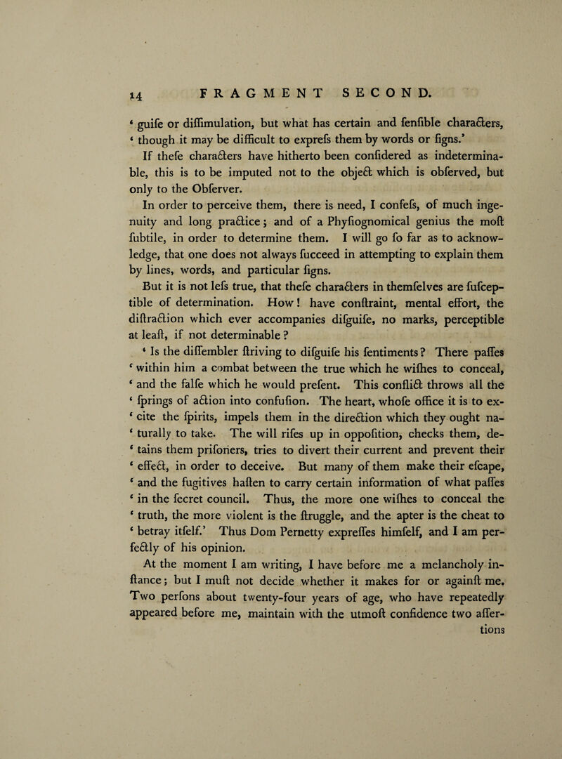 1 guife or diffimulation, but what has certain and fenfible chara&ers, 4 though it may be difficult to exprefs them by words or figns.* If thefe characters have hitherto been confidered as indetermina¬ ble, this is to be imputed not to the objeft which is obferved, but only to the Obferver. In order to perceive them, there is need, I confefs, of much inge¬ nuity and long pra&ice; and of a Phyfiognomical genius the moft fubtile, in order to determine them. I will go fo far as to acknow¬ ledge, that one does not always fucceed in attempting to explain them by lines, words, and particular figns. But it is not lefs true, that thefe chara&ers in themfelves are fufcep- tible of determination. How! have conftraint, mental effort, the diftraflion which ever accompanies difguife, no marks, perceptible at leaft, if not determinable ? 4 Is the diffembler ftriving to difguife his fentiments? There paffes c within him a combat between the true which he wiffies to conceal, * and the falfe which he would prefent. This conflift throws all the 4 fprings of aflion into confufion. The heart, whofe office it is to ex- 4 cite the fpirits, impels them in the direflion which they ought na- 4 turally to take. The will rifes up in oppofition, checks them, de- 4 tains them priforiers, tries to divert their current and prevent their 4 effect, in order to deceive. But many of them make their efcape, 4 and the fugitives haften to carry certain information of what paffes 4 in the fecret council. Thus, the more one wiffies to conceal the 4 truth, the more violent is the ftruggle, and the apter is the cheat to 4 betray itfelf.’ Thus Dom Pernetty expreffes himfelf, and I am per- feftly of his opinion. At the moment I am writing, I have before me a melancholy in- ftance; but I muft not decide whether it makes for or againft me. Two perfons about twenty-four years of age, who have repeatedly appeared before me, maintain with the utmoft confidence two affer- tions