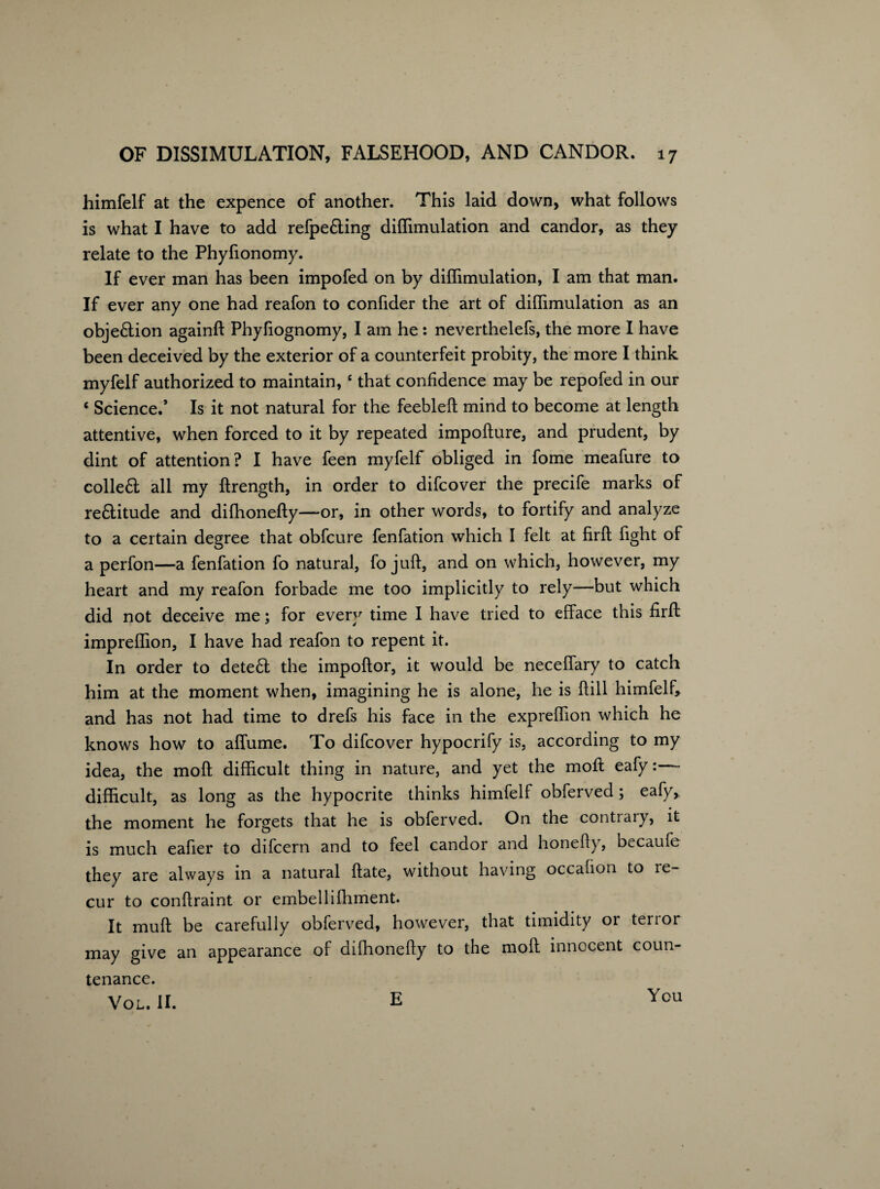 himfelf at the expence of another. This laid down, what follows is what I have to add refpe&ing diflimulation and candor, as they relate to the Phyfionomy. If ever man has been impofed on by diflimulation, I am that man. If ever any one had reafon to confider the art of diflimulation as an objection againft Phyfiognomy, I am he : neverthelefs, the more I have been deceived by the exterior of a counterfeit probity, the more I think myfelf authorized to maintain,c that confidence may be repofed in our ‘ Science.’ Is it not natural for the feebleft mind to become at length attentive, when forced to it by repeated impofture, and prudent, by dint of attention? I have feen myfelf obliged in fome meafure to collefl all my ftrength, in order to difcover the precife marks of rectitude and difhonefty—or, in other words, to fortify and analyze to a certain degree that obfcure fenfation which I felt at firft fight of a perfon—a fenfation fo natural, fo juft, and on which, however, my heart and my reafon forbade me too implicitly to rely—but which did not deceive me; for every time I have tried to efface this firft impreflion, I have had reafon to repent it. In order to dete£l the impoftor, it would be neceflary to catch him at the moment when, imagining he is alone, he is ftill himfelf, and has not had time to drefs his face in the expreflion which he knows how to afliime. To difcover hypocrify is, according to my idea, the moft difficult thing in nature, and yet the moft eafy:— difficult, as long as the hypocrite thinks himfelf obferved; eafy, the moment he forgets that he is obferved. On the contrary, it is much eafier to difcern and to feel candor and honefty, becaufe they are always in a natural ftate, without having occafion to re¬ cur to conftraint or embellifhment. It muft be carefully obferved, however, that timidity or terior may give an appearance of difhonefty to the moft innocent coun¬ tenance. Vol. II. E You