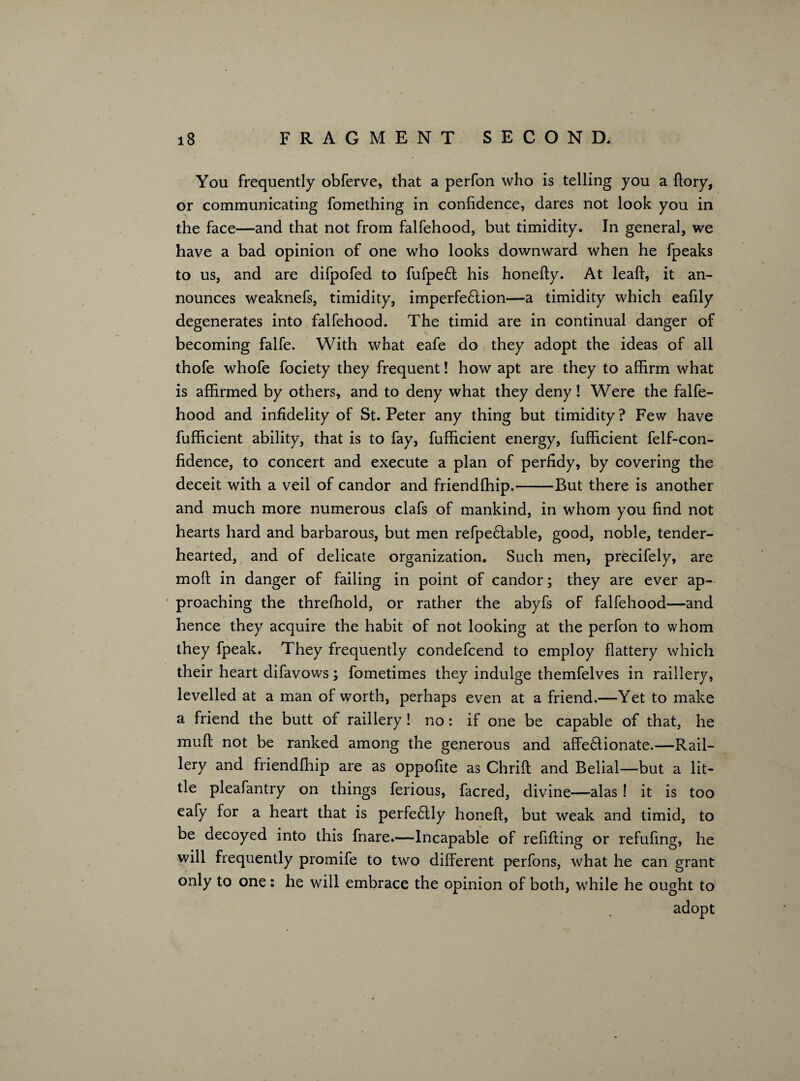 You frequently obferve, that a perfon who is telling you a flory, or communicating fomething in confidence, dares not look you in the face—and that not from falfehood, but timidity. In general, we have a bad opinion of one who looks downward when he fpeaks to us, and are difpofed to fufpefl his honefty. At leaf!:, it an¬ nounces weaknefs, timidity, imperfeflion—a timidity which eafily degenerates into falfehood. The timid are in continual danger of becoming falfe. With what eafe do they adopt the ideas of all thofe whofe fociety they frequent! how apt are they to affirm what is affirmed by others, and to deny what they deny! Were the falfe¬ hood and infidelity of St. Peter any thing but timidity? Few have fufficient ability, that is to fay, fufficient energy, fufficient felf-con- fidence, to concert and execute a plan of perfidy, by covering the deceit with a veil of candor and friendfhip.-But there is another and much more numerous clafs of mankind, in whom you find not hearts hard and barbarous, but men refpeftable, good, noble, tender¬ hearted, and of delicate organization. Such men, precifely, are moft in danger of failing in point of candor; they are ever ap¬ proaching the threshold, or rather the abyfs of falfehood—and hence they acquire the habit of not looking at the perfon to whom they fpeak. They frequently condefcend to employ flattery which their heart difavows; fometimes they indulge themfelves in raillery, levelled at a man of worth, perhaps even at a friend.—Yet to make a friend the butt of raillery! no: if one be capable of that, he muft not be ranked among the generous and affeflionate.—Rail¬ lery and friendfhip are as oppofite as Chrift and Belial—but a lit¬ tle pleafantry on things ferious, facred, divine—alas ! it is too eafy for a heart that is perfeftly honeft, but weak and timid, to be decoyed into this fnare.—Incapable of refilling or refufing, he will frequently promife to two different perfons, what he can grant only to one: he will embrace the opinion of both, while he ought to