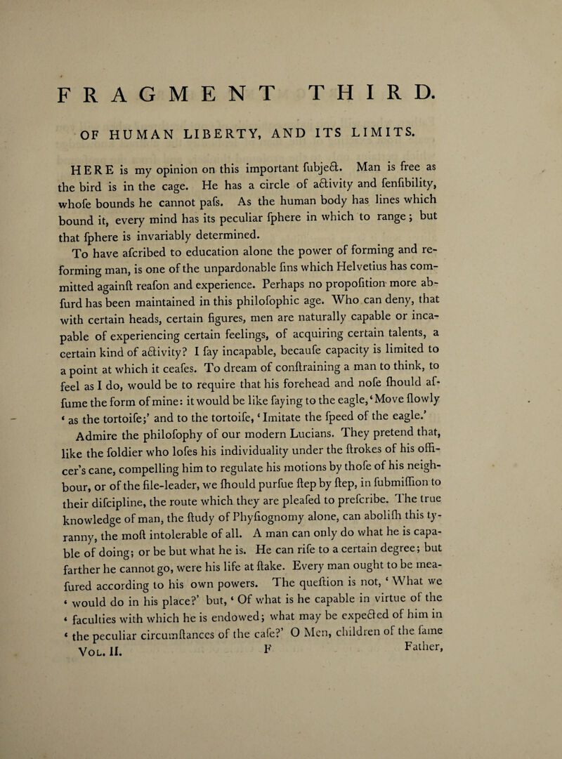 OF HUMAN LIBERTY, AND ITS LIMITS. HERE is my opinion on this important fubjeft. Man is free as the bird is in the cage. He has a circle of aftivity and fenfibility, whofe bounds he cannot pafs. As the human body has lines which bound it, every mind has its peculiar fphere in which to range; but that fphere is invariably determined. To have afcribed to education alone the power of forming and re¬ forming man, is one of the unpardonable fins which Helvetius has com¬ mitted againft reafon and experience. Perhaps no proportion- more ab- furd has been maintained in this philofophic age. Who can deny, that with certain heads, certain figures, men are naturally capable or inca¬ pable of experiencing certain feelings, of acquiring certain talents, a certain kind of activity? I fay incapable, becaufe capacity is limited to a point at which it ceafes. To dream of conftraining a man to think, to feel as I do, would be to require that his forehead and nofe fhould af- fume the form of mine: it would be like faying to the eagle,‘Move (lowly ‘ as the tortoife;’ and to the tortoife, * Imitate the fpeed of the eagle/ Admire the philofophy of our modern Lucians. They pretend that, like the foldier who lofes his individuality under the ftrokes of his offi¬ cer’s cane, compelling him to regulate his motions by thofe of his neigh¬ bour, or of the file-leader, we ffiould purfue ftep by ftep, in fubmiffion to their difcipline, the route which they are pleafed to prefcribe. 1 he true knowledge of man, the ftudy of Phyfiognomy alone, can aboliffi this ty¬ ranny, the mod intolerable of all. A man can only do what he is capa¬ ble of doing; or be but what he is. He can rife to a certain degree; but farther he cannot go, were his life at (lake. Every man ought to be mea- fured according to his own powers. The queftion is not, ‘ What we ‘ would do in his place?’ but, ‘ Of what is he capable in virtue of the < faculties with which he is endowed; what may be expedled of him in < the peculiar circumftances of the cafe? O Men, children of the fame You II. F Father,