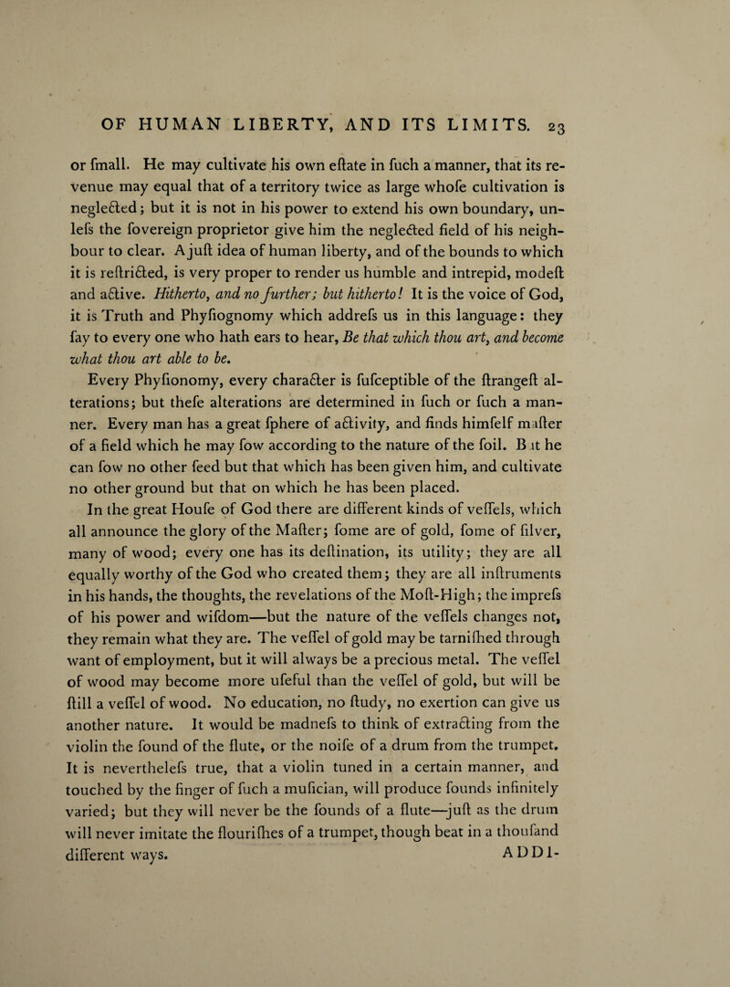 or fmall. He may cultivate his own eftate in fuch a manner, that its re¬ venue may equal that of a territory twice as large whofe cultivation is neglefted; but it is not in his power to extend his own boundary, un- lefs the fovereign proprietor give him the neglected field of his neigh¬ bour to clear. A juft idea of human liberty, and of the bounds to which it is reftri£ted, is very proper to render us humble and intrepid, modeft and a£tive. Hitherto, and no further; but hitherto! It is the voice of God, it is Truth and Phyfiognomy which addrefs us in this language: they fay to every one who hath ears to hear, Be that which thou art3 and become what thou art able to be. Every Phyfionomy, every chara&er is fufceptible of the ftrangeft al¬ terations; but thefe alterations are determined in fuch or fuch a man¬ ner. Every man has a great fphere of a£livity, and finds himfelf mafter of a field which he may fow according to the nature of the foil. B it he can fow no other feed but that which has been given him, and cultivate no other ground but that on which he has been placed. In the great Houfe of God there are different kinds of veffels, which all announce the glory of the Mafter; fome are of gold, fome of filver, many of wood; every one has its deftination, its utility; they are all equally worthy of the God who created them; they are all inftruments in his hands, the thoughts, the revelations of the Moft-High; the imprefs of his power and wifdom—but the nature of the veffels changes not, they remain what they are. The veffel of gold may be tarnilhed through want of employment, but it will always be a precious metal. The veffel of wood may become more ufeful than the veffel of gold, but will be ftill a veffel of wood. No education, no ftudy, no exertion can give us another nature. It would be madnefs to think of extracting from the violin the found of the flute, or the noife of a drum from the trumpet. It is neverthelefs true, that a violin tuned in a certain manner, and touched by the finger of fuch a mufician, will produce founds infinitely varied; but they will never be the founds of a flute—juft as the drum will never imitate the flourifhes of a trumpet, though beat in a thoufand different ways. A D D1-