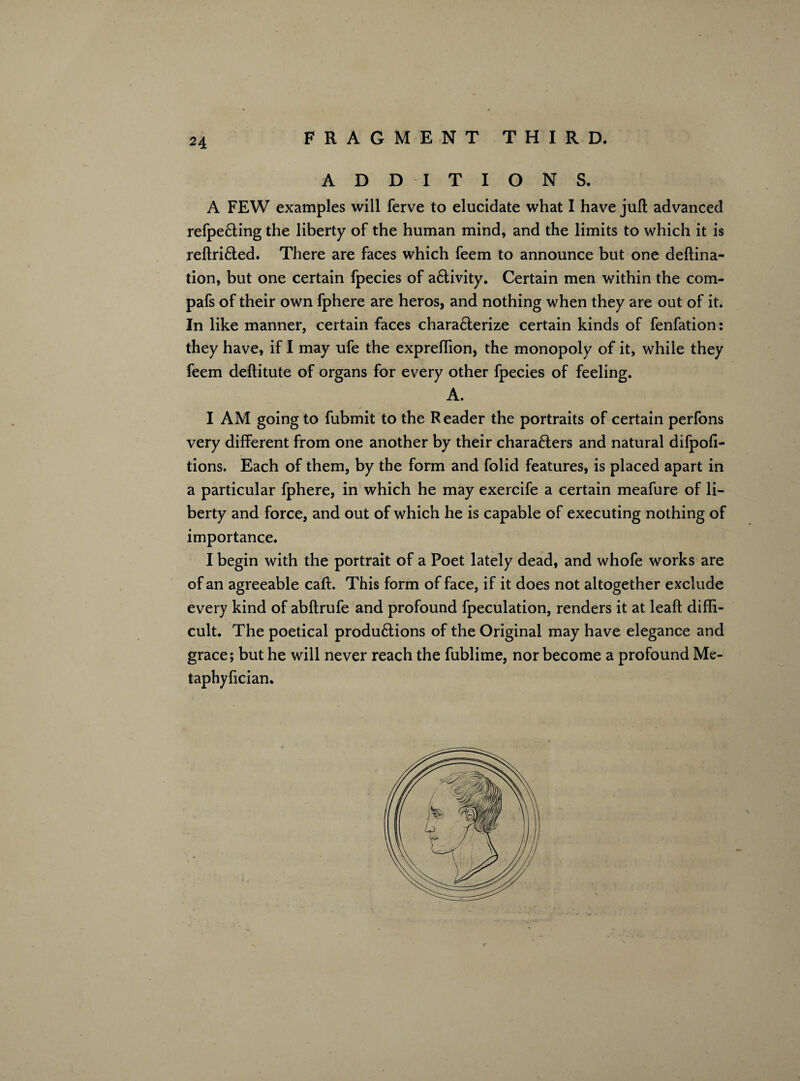 ADDITIONS. A FEW examples will ferve to elucidate what I have juft advanced refpe&ing the liberty of the human mind, and the limits to which it is reftri&ed. There are faces which feem to announce but one deftina- tion, but one certain fpecies of a£tivity. Certain men within the com- pafs of their own fphere are heros, and nothing when they are out of it. In like manner, certain faces characterize certain kinds of fenfation: they have, if I may ufe the expreflion, the monopoly of it, while they feem deftitute of organs for every other fpecies of feeling. A. I AM going to fubmit to the Reader the portraits of certain perfons very different from one another by their chara&ers and natural difpofi- tions. Each of them, by the form and folid features, is placed apart in a particular fphere, in which he may exercife a certain meafure of li¬ berty and force, and out of which he is capable of executing nothing of importance. I begin with the portrait of a Poet lately dead, and whofe works are of an agreeable caft. This form of face, if it does not altogether exclude every kind of abftrufe and profound fpeculation, renders it at leaft diffi¬ cult. The poetical produ&ions of the Original may have elegance and grace; but he will never reach the fublime, nor become a profound Me- taphyfician.