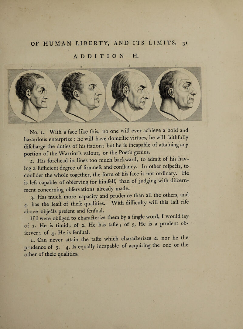 iUMiaimimi ADDITION H. No. 1. With a face like this, no one will ever achieve a bold and hazardous enterprize : he will have domeftic virtues, he will faithfully difcharge the duties of his Itation; but he is incapable of attaining any portion of the Warriors valour, or the Poet s genius. 2. His forehead inclines too much backward, to admit of his hav¬ ing a fuflicient degree of firmnefs and conftancy. In other refpects, to confider the whole together, the form of his face is not ordinary. He is lefs capable of obferving for himfelf, than of judging with difcern- ment concerning obfervations already made. 3. Has much more capacity and prudence than all the others, and 4. has the lead of thefe qualities. With difficulty will this lad rife above objefts prefent and fenfual. If I were obliged to characterize them by a fingle word, I would fay of 1. He is timid; of 2. He has tafte; of 3. He is a prudent ob- ferver; of 4. He is fenfual. 1. Can never attain the tade which charafterizes 2. nor he the prudence of 3. 4. Is equally incapable of acquiring the one or the other of thefe qualities.