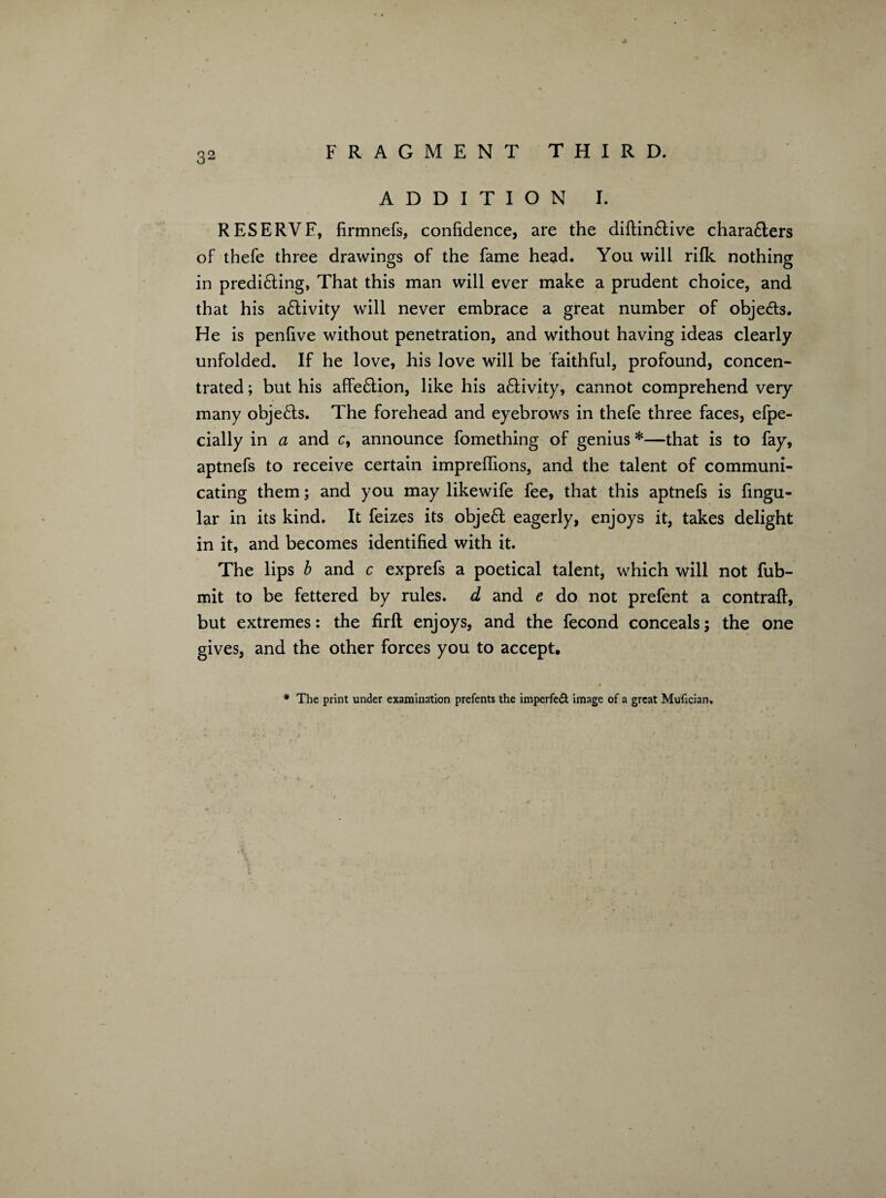 ADDITION I. RESERVE, firmnefs, confidence, are the diftin&ive chara£lers of thefe three drawings of the fame head. You will rilk nothing in predi&ing, That this man will ever make a prudent choice, and that his activity will never embrace a great number of obje&s. He is penfive without penetration, and without having ideas clearly unfolded. If he love, his love will be faithful, profound, concen¬ trated ; but his affe&ion, like his a£Iivity, cannot comprehend very many obje£ts. The forehead and eyebrows in thefe three faces, efpe- cially in a and c, announce fomething of genius *—that is to fay, aptnefs to receive certain impreflions, and the talent of communi¬ cating them; and you may likewife fee, that this aptnefs is lingu¬ lar in its kind. It feizes its objeft eagerly, enjoys it, takes delight in it, and becomes identified with it. The lips b and c exprefs a poetical talent, which will not fub- mit to be fettered by rules, d and e do not prefent a contrail, but extremes: the firft enjoys, and the fecond conceals; the one gives, and the other forces you to accept. * The print under examination prefents the imperfect image of a great Mufrcian,