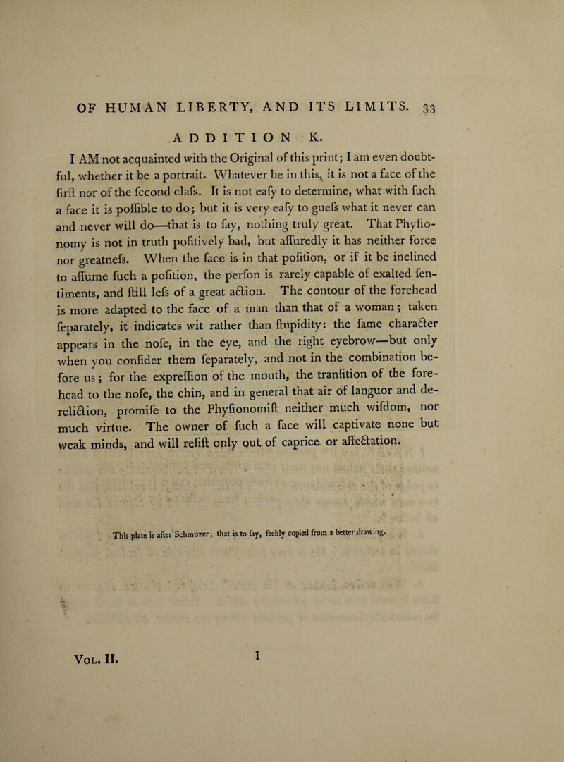 ADDITION IC. I AM not acquainted with the Original of this print; I am even doubt¬ ful, whether it be a portrait. Whatever be in this, it is not a face of the firft nor of the fecond clafs. It is not eafy to determine, what with fuch a face it is poflible to do; but it is very eafy to guefs what it never can and never will do—that is to fay, nothing truly great. That Phyfio- nomy is not in truth pofitively bad, but afluredly it has neither force nor greatnefs. When the face is in that pofition, or if it be inclined to affume fuch a pofition, the perfon is rarely capable of exalted fen- timents, and Ml lefs of a great aCtion. The contour of the forehead is more adapted to the face of a man than that of a woman; taken feparately, it indicates wit rather than ftupidity: the fame chara&er appears in the nofe, in the eye, and the right eyebrow—but only when you confider them feparately, and not in the combination be¬ fore us; for the expreffion of the mouth, the tranlition of the fore¬ head to the nofe, the chin, and in general that air of languor and de¬ reliction, promife to the Phyfionomift neither much wifdom, nor much virtue. The owner of fuch a face will captivate none but weak minds, and will relift only out of caprice or affectation. This plate is after Schmuzer; that is to fay, feebly copied from a better drawing. •r I