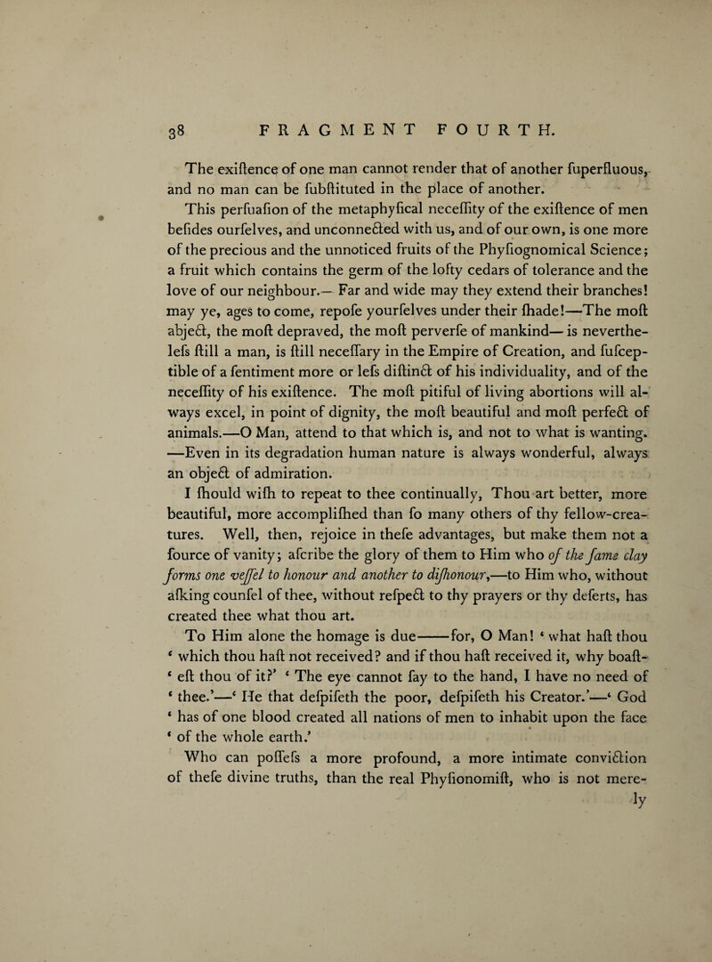 The exigence of one man cannot render that of another fuperfluous, and no man can be fubftituted in the place of another. This perfuafion of the metaphyfical necefhty of the exigence of men befides ourfelves, and unconne£ted with us, and of our own, is one more of the precious and the unnoticed fruits ol the Phyfiognomical Science; a fruit which contains the germ of the lofty cedars of tolerance and the love of our neighbour.— Far and wide may they extend their branches! may ye, ages to come, repofe yourfelves under their fhade!—The moft abje£t, the moft depraved, the moft perverfe of mankind—is neverthe- lefs ftill a man, is ftill neceflary in the Empire of Creation, and fufcep- tible of a fentiment more or lefs diftin£l of his individuality, and of the neceflity of his exiftence. The moft pitiful of living abortions will al¬ ways excel, in point of dignity, the moft beautiful and moft perfe£t of animals.—O Man, attend to that which is, and not to what is wanting. —Even in its degradation human nature is always wonderful, always an obje6t of admiration. I fhould wifh to repeat to thee continually, Thou art better, more beautiful, more accomplifhed than fo many others of thy fellow-crea¬ tures. Well, then, rejoice in thefe advantages, but make them not a fource of vanity; afcribe the glory of them to Him who of the fame clay forms one veffel to honour and another to difhonour,—to Him who, without afking counfel of thee, without refpe£t to thy prayers or thy deferts, has created thee what thou art. To Him alone the homage is due-for, O Man! * what haft thou c which thou haft not received? and if thou haft received it, why boaft- c eft thou of it?’ c The eye cannot fay to the hand, I have no need of ‘ thee.’—‘ He that defpifeth the poor, defpifeth his Creator/—‘ God ‘ has of one blood created all nations of men to inhabit upon the face ‘ of the whole earth.’ Who can polfefs a more profound, a more intimate convi6lion of thefe divine truths, than the real Phylionomift, who is not mere- iy