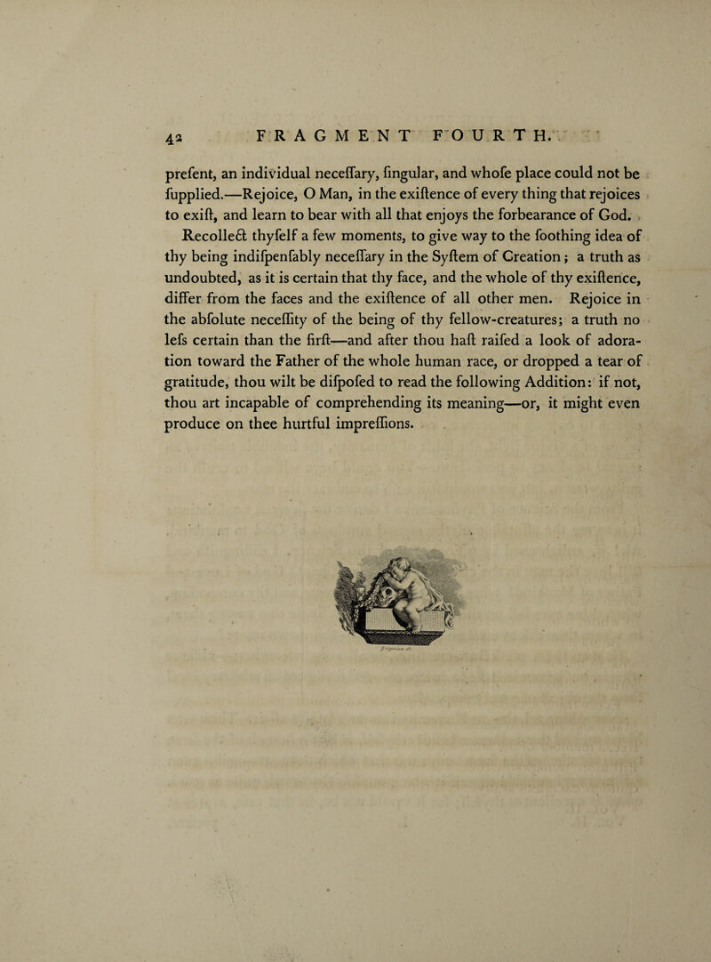 4* prefent, an individual neceflary, Angular, and whofe place could not be fupplied.—Rejoice, O Man, in the exiftence of every thing that rejoices to exift, and learn to bear with all that enjoys the forbearance of God. Recolle£t thyfelf a few moments, to give way to the foothing idea of thy being indifpenfably neceflary in the Syftem of Creation; a truth as undoubted, as it is certain that thy face, and the whole of thy exiftence, differ from the faces and the exiftence of all other men. Rejoice in the abfolute neceflity of the being of thy fellow-creatures; a truth no lefs certain than the firft—and after thou haft raifed a look of adora¬ tion toward the Father of the whole human race, or dropped a tear of gratitude, thou wilt be difpofed to read the following Addition: if not, thou art incapable of comprehending its meaning—or, it might even produce on thee hurtful impreflions.