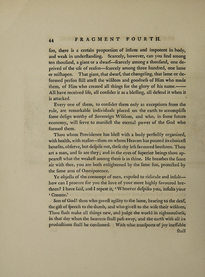 fon, there is a certain proportion of infirm and impotent in body, and weak in underftanding. Scarcely, however, can you find among ten thoufand, a giant or a dwarf—fcarcely among a thoufand, one de¬ prived of the ufe of reafon—fcarcely among three hundred, one lame or mifhapen. That giant, that dwarf, that changeling, that lame or de¬ formed perfon Hill atteft the wifdom and goodnefs of Him who made them, of Him who created all things for the glory of his name.- All have received life, all confider it as a bleffing, all defend it when it is attacked. Every one of them, to confider them only as exceptions from the rule, are remarkable individuals placed on the earth to accomplilh fome defign worthy of Sovereign Wifdom, and who, in fome future economy, will ferve to manifeft the eternal power of the God who formed them. Thou whom Providence has blefi: with a body perfectly organized, with health, with reafon—thou on whom Heaven has poured its choiceft benefits, obferve, but defpife not, thefe thy lefs favoured brethren. Thou art a man, and fo are they; and in the eyes of fuperior beings thou ap¬ peared: what the weakeft among them is in thine. He breathes the fame air with thee, you are both enlightened by the fame fun, prote6led by the fame arm of Omnipotence. Ye objefls of the contempt of men, expofed to ridicule and infult—• how can I procure for you the love of your more highly favoured bre¬ thren? I have faid, and I repeat it, * Whoever defpifes you, infults your 4 Creator.’ Son of God! thou who gaveft agility to the lame, hearing to the deaf, the gift of fpeech to the dumb, and who giveft to the wife their wifdom. Thou fhalt make all things new, and judge the world in righteoufnefs, in that day when the heavens fhall pafs away, and the earth with all its produ£iions fhall be confumed. With what tranfports of joy ineffable fhall