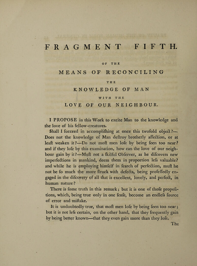 OF THE MEANS OF RECONCILING THE KNOWLEDGE OF MAN WITH THE LOVE OF OUR NEIGHBOUR. I PROPOSE in this Work to excite Man to the knowledge and the love of his fellow-creatures. Shall I fucceed in accomplifhing at once this twofold objeft?— Does not the knowledge of Man deftroy brotherly affe&ion, or at lead; weaken it ?—Do not moft men lofe by being feen too near ? and if they lofe by this examination, how can the love of our neigh¬ bour gain by it?—Muft not a Ikilful Obferver, as he difcovers new imperfe&ions in mankind, deem them in proportion lefs valuable? and while he is employing himfelf in fearch of perfe6lion, muft he not be fo much the more ftruck with defe£ls, being profefledly en¬ gaged in the difcovery of all that is excellent, lovely, and perfe£t, in human nature? There is fome truth in this remark; but it is one of thofe propoft- tions, which, being true only in one fenfe, become an endlefs fource of error and miftake. It is undoubtedly true, that moft men lofe by being feen too near; but it is not lefs certain, on the other hand, that they frequently gain by being better known—that they even gain more than they loft. The