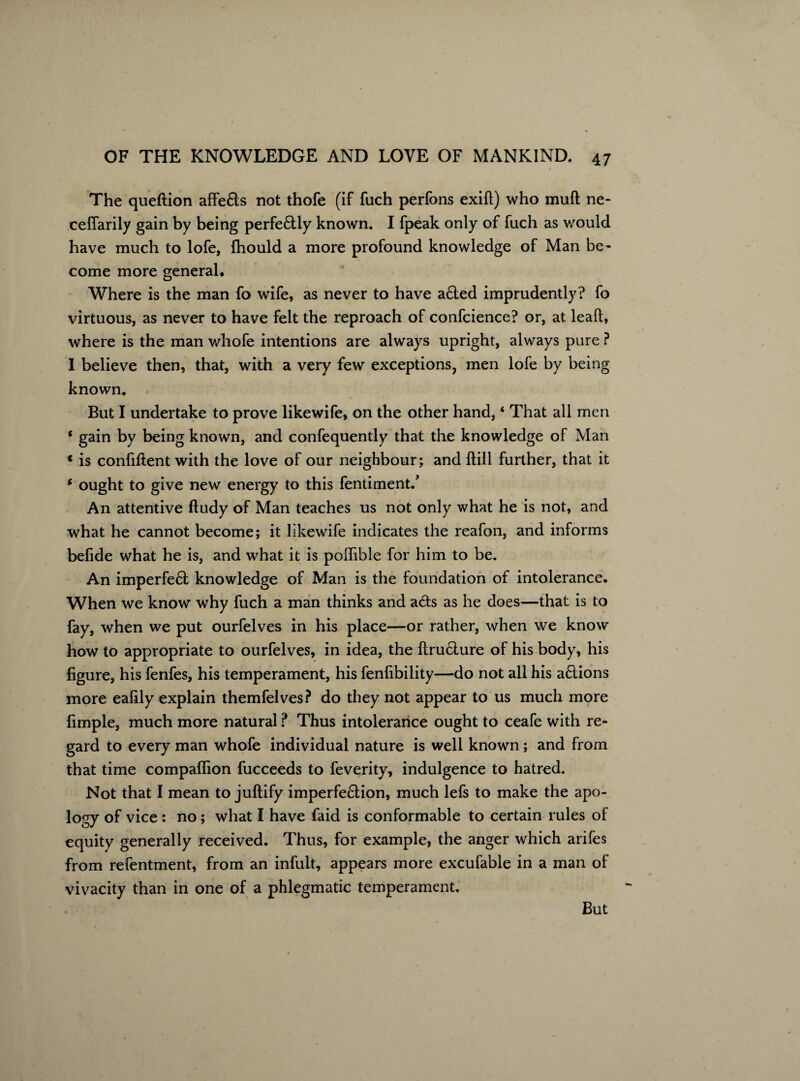 The queftion affefts not thofe (if fuch perfons exift) who muft ne- ceffarily gain by being perfe£lly known. I fpeak only of fuch as would have much to lofe, fhould a more profound knowledge of Man be¬ come more general. Where is the man fo wife, as never to have a£ted imprudently? fo virtuous, as never to have felt the reproach of confcience? or, at lead, where is the man whofe intentions are always upright, always pure ? 1 believe then, that, with a very few exceptions, men lofe by being known. But I undertake to prove likewife, on the other hand, * That all men * gain by being known, and confequently that the knowledge of Man « is confident with the love of our neighbour; and Hill further, that it 6 ought to give new energy to this fentiment., An attentive lludy of Man teaches us not only what he is not, and what he cannot become; it likewife indicates the reafon, and informs belide what he is, and what it is poflible for him to be. An imperfe£t knowledge of Man is the foundation of intolerance. When we know why fuch a man thinks and a£ts as he does—that is to fay, when we put ourfelves in his place—or rather, when we know how to appropriate to ourfelves, in idea, the ftru£ture of his body, his figure, his fenfes, his temperament, his fenfibility—do not all his a6lions more eafily explain themfelves? do they not appear to us much more fimple, much more natural ? Thus intolerance ought to ceafe with re¬ gard to every man whofe individual nature is well known; and from that time compaflion fucceeds to feverity, indulgence to hatred. Not that I mean to juftify imperfection, much lefs to make the apo¬ logy of vice : no; what I have faid is conformable to certain rules of equity generally received. Thus, for example, the anger which arifes from refentment, from an infult, appears more excufable in a man of vivacity than in one of a phlegmatic temperament. But