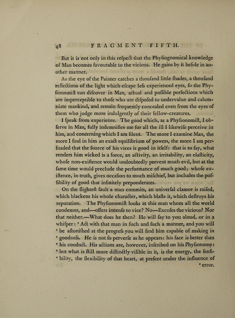 But it is not only in this refpe6t that the Phyfiognomical knowledge of Man becomes favourable to the vicious. He gains by it befide in an¬ other manner. As the eye of the Painter catches a thoufand little fhades, a thoufand reflections of the light which efcape lefs experienced eyes, fo the Phy- fionomift can difcover in Man, aCtual and poflible perfections which are imperceptible to thofe who are difpofed to undervalue and calum¬ niate mankind, and remain frequently concealed even from the eyes of them who judge more indulgently of their fellow-creatures. 1 fpeak from experience. The good which, as a Phyfionomifl, I ob- ferve in Man, fully indemnifies me for all the ill I likewife perceive in him, and concerning which I am filent. The more I examine Man, the more I find in him an exaCt equilibrium of powers, the more I am per- fuaded that the fource of his vices is good in itfelf: that is to fay, what renders him wicked is a force, an activity, an irritability, an elafticity, whofe non-exiftence would undoubtedly prevent much evil, but at the fame time would preclude the performance of much good; whofe ex- iftence, in truth, gives occafion to much mifchief, but includes the pof- fibility of good that infinitely preponderates. On the flighted fault a man commits, an univerfal clamor is raifed, which blackens his whole charaCler, which blafts it, which deflroys his reputation. The Phyfionomifl; looks at this man whom all the world condemns, and—offers incenfe to vice? No—Excufes the vicious? Nor that neither.—What does he then? He will fay to you aloud, or in a whifper: ‘ A£t with that man in fuch and fuch a manner, and you will 4 be aftonifhed at the progrefs you will find him capable of making in c goodnefs. He is not fo perverfe as he appears: his face is better than 4 his condu£l. His a£lions are, however, infcribed on his Phyfionomy: c but what is ftill more diflin&ly vifible in it, is the energy, the fenfi- s bility, the flexibility of that heart, at prefent under the influence of 4 error.